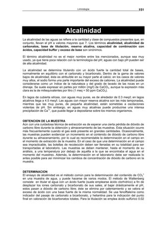 Limnología                                     151




                                 Alcalinidad
La alcalinidad de las aguas se refiere a la cantidad y clase de compuestos presentes que, en
conjunto, llevan el pH a valores mayores que 7. Los términos alcalinidad, alcalinidad de
carbonatos, base de titulación, reserva alcalina, capacidad de combinación con
ácidos, capacidad buffer y exceso de base son sinónimos.

El término alcalinidad no es el mejor nombre entre los mencionados, aunque sea muy
usado, ya que tiene poca relación con la terminología del pH; aguas con bajo pH pueden ser
de alta alcalinidad.

La alcalinidad se determina titulando con un ácido fuerte la cantidad total de bases,
normalmente en equilibrio con el carbonato y bicarbonato. Dentro de la gama de valores
bajos de alcalinidad, ésta es atribuíble en su mayor parte al calcio; en los casos de valores
muy altos, el sodio forma una parte importante del exceso de cationes. La alcalinidad puede
considerarse como un índice de la naturaleza y del grado de lavado de las rocas en un
drenaje. Se suele expresar en partes por millón (mg/l) de CaCO3, aunque la expresión más
clara es la de miliequivalentes por litro (1 meq = 50 ppm CaCO3).

En lagos de cubierta silícea, con aguas muy puras, es de alrededor de 0.3 meq/l; en lagos
alcalinos llega a 4.5 meq/l. Las aguas con mayor reserva alcalina son las más tamponadas,
mientras que las muy puras, de pequeña alcalinidad, están sometidas a oscilaciones
violentas de pH. Sin embargo, en aguas muy alcalinas puede producirse una intensa
precipitación de Ca++, que puede llegar a depositarse sobre los mismos organismos.


OBTENCION DE LA MUESTRA
Aún con una cuidadosa técnica de extracción es de esperar una cierta pérdida de dióxido de
carbono libre durante la obtención y almacenamiento de las muestras. Esta situación ocurre
más frecuentemente cuando el gas está presente en grandes cantidades. Ocasionalmente,
las muestras pueden evidenciar un incremento en el contenido de dióxido de carbono libre
durante su almacenamiento, por lo cual es recomendable la determinación en el campo en
el momento de extracción de la muestra. En el caso de que una determinación en el campo
sea impracticable, las botellas de recolección deben ser llenadas en su totalidad para ser
transportadas al laboratorio. Las muestras se deben mantener, hasta el momento de su
análisis, a una temperatura por debajo de aquélla a la que se encontraba el agua en el
momento del muestreo. Además, la determinación en el laboratorio debe ser realizada lo
antes posible para así minimizar los cambios de concentración de dióxido de carbono en la
muestra.


DETERMINACION
El ensayo de alcalinidad es el método común para la determinación del contenido de CO3=
en una muestra de agua, y puede hacerse de varios modos. El método de Wattenberg
consiste en titular el agua con un ácido fuerte (suele emplearse ácido clorhídrico) a fin de
desplazar los iones carbonato y bicarbonato de sus sales; al bajar drásticamente el pH,
estos pasan a dióxido de carbono libre; éste se elimina por calentamiento y se valora el
exceso de ácido con una base fuerte de la misma normalidad. Se usa fenolftaleína como
indicador del pasaje de carbonato a bicarbonato, y heliantina para la indicación del punto
final en valoración de bicarbonatos totales. Para la titulación se emplea ácido sulfúrico 0.02
 