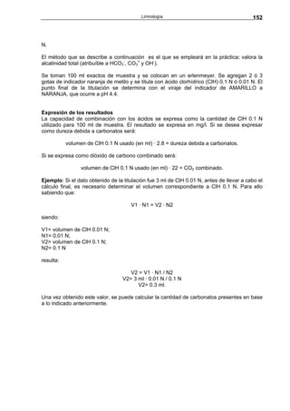 Limnología                                      152



N.

El método que se describe a continuación es el que se empleará en la práctica; valora la
alcalinidad total (atribuíble a HCO3-, CO3= y OH-).

Se toman 100 ml exactos de muestra y se colocan en un erlenmeyer. Se agregan 2 ó 3
gotas de indicador naranja de metilo y se titula con ácido clorhídrico (ClH) 0.1 N ó 0.01 N. El
punto final de la titulación se determina con el viraje del indicador de AMARILLO a
NARANJA, que ocurre a pH 4.4.


Expresión de los resultados
La capacidad de combinación con los ácidos se expresa como la cantidad de ClH 0.1 N
utilizado para 100 ml de muestra. El resultado se expresa en mg/l. Si se desea expresar
como dureza debida a carbonatos será:

           volumen de ClH 0.1 N usado (en ml) · 2.8 = dureza debida a carbonatos.

Si se expresa como dióxido de carbono combinado será:

                 volumen de ClH 0.1 N usado (en ml) · 22 = CO2 combinado.

Ejemplo: Si el dato obtenido de la titulación fue 3 ml de ClH 0.01 N, antes de llevar a cabo el
cálculo final, es necesario determinar el volumen correspondiente a ClH 0.1 N. Para ello
sabiendo que:

                                      V1 · N1 = V2 · N2

siendo:

V1= volumen de ClH 0.01 N;
N1= 0.01 N;
V2= volumen de ClH 0.1 N;
N2= 0.1 N

resulta:

                                     V2 = V1 · N1 / N2
                                  V2= 3 ml · 0.01 N / 0.1 N
                                        V2= 0.3 ml.

Una vez obtenido este valor, se puede calcular la cantidad de carbonatos presentes en base
a lo indicado anteriormente.
 