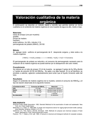 Limnología                                              158




    Valoración cualitativa de la materia
                 orgánica
A continuación se describe un método rápido y sencillo que permite estimar en forma
cualitativa si el contenido de materia orgánica en una muestra de agua es alto, medio o bajo.


Materiales
tubos de ensayo (uno por muestra)
gradilla
pinzas de madera
mechero
ácido sulfúrico (H2 SO4 ) diluído (1:3)
permanganato de potasio (KMnO4 ) N/100


Método
Al agregar ácido sulfúrico el permanganato de K desprende oxígeno, y éste oxida a la
materia orgánica:

                2 KMnO4 + 3 H2SO4 [violeta]------------> 2 MnSO4 + K2SO4 + 3 H2O + 5 O [incoloro]

El permanganato de potasio es reducido y el consumo de permanganato necesario para la
oxidación de la materia orgánica se puede estimar por la desaparición del color violeta.

Procedimiento
Se colocan en un tubo de ensayo 10 ml de muestra, se agregan 5 gotas de H2 SO4 diluído
y 3 gotas de solución N/100 de KMnO4. Se agita y se deja reposar. Si no se decolora, se
procede a calentar, agitando cuidadosamente para evitar que el líquido hirviendo salte del
tubo.

Resultados
Según el contenido de materia orgánica de la muestra, variará el consumo de KMnO4 y el
tipo de reación observada de la siguiente manera:

nCantidad de M.O             Consumo de KMnO4                Reacción
Alto                             > 30 mg/l              decolora sin calentar
Medio                           20 - 30 mg/l           decolora luego de hervir
Bajo                            12 - 20 mg/l           decolora luego de hervir
                                                              y reposar
No detectable                      < 12 mg/l                no decolora




BIBLIOGRAFIA
American Public Health Association. 1962. Standard Methods for the examination of water and wastewater. New
    York, Am. Public Health Assoc.
Boltovskoy, D. y Velez, G. 1983/1984. A simple and inexpensive device for rigging light-and-dark bottle castings.
    Acta Hydrobiol. (Krakow), 25/26(1):117-119.
Golterman, H.L. R.S. Clymo y M.A.M. Ohnstead. 1978. Methods for physical and chemical analysis of fresh
    waters. Blackwell Sc. Publ. Oxford-Edinburgh-London.
Parsons, T.R., Y. Maita y C.M. Lalli. 1989. A manual on chemical and biological methods for seawater analysis.
 