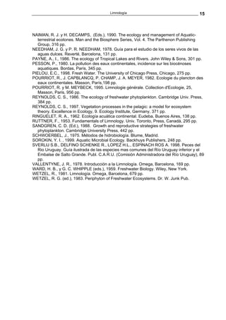 Limnología                                    15



NAIMAN, R. J. y H. DECAMPS, (Eds.), 1990. The ecology and management of Aquatic-
   terrestrial ecotones. Man and the Biosphere Series, Vol. 4. The Parthenon Publishing
   Group, 316 pp.
NEEDHAM, J. G. y P. R. NEEDHAM, 1978. Guía para el estudio de los seres vivos de las
   aguas dulces. Reverté, Barcelona, 131 pp.
PAYNE, A., I., 1986. The ecology of Tropical Lakes and Rivers. John Wiley & Sons, 301 pp.
PESSON, P., 1980. La pollution des eaux continentales, incidence sur les biocénoses
   aquatiques. Bordas, París, 345 pp.
PIELOU, E.C., 1998. Fresh Water. The University of Chicago Press, Chicago, 275 pp.
POURRIOT, R., J. CAPBLANCQ, P. CHAMP, J. A. MEYER, 1982. Ecologie du plancton des
   eaux continentales. Masson, París,198 pp.
POURRIOT, R. y M. MEYBECK, 1995. Limnologie générale. Collection d'Ecologie, 25,
   Masson, Paris, 956 pp.
REYNOLDS, C. S., 1986. The ecology of freshwater phytoplankton. Cambridge Univ. Press,
   384 pp.
REYNOLDS, C. S., 1997. Vegetation processes in the pelagic: a model for ecosystem
   theory. Excellence in Ecology, 9. Ecology Institute, Germany, 371 pp.
RINGUELET, R. A., 1962. Ecología acuática continental. Eudeba, Buenos Aires, 138 pp.
RUTTNER, F., 1953. Fundamentals of Limnology. Univ. Toronto, Press, Canadá, 295 pp.
SANDGREN, C. D. (Ed.), 1988. Growth and reproductive strategies of freshwater
   phytoplankton. Cambridge University Press, 442 pp.
SCHWOERBEL, J., 1975. Métodos de hidrobiología. Blume, Madrid.
SOROKIN, Y. I. , 1999. Aquatic Microbial Ecology. Backhuys Publishers, 248 pp.
SVERLIJ S.B., DELFINO SCHENKE R., LOPEZ H.L., ESPINACH ROS A. 1998. Peces del
   Rio Uruguay. Guía ilustrada de las especies mas comunes del Río Uruguay inferior y el
   Embalse de Salto Grande. Publ. C.A.R.U. (Comisión Administradora del Río Uruguay), 89
   pp.
VALLENTYNE, J. R., 1978. Introducción a la Limnología. Omega, Barcelona, 169 pp.
WARD, H. B., y G. C. WHIPPLE (eds.), 1959. Freshwater Biology. Wiley, New York.
WETZEL, R., 1981. Limnología. Omega, Barcelona, 679 pp.
WETZEL, R. G. (ed.), 1983. Periphyton of Freshwater Ecosystems. Dr. W. Junk Pub.
 