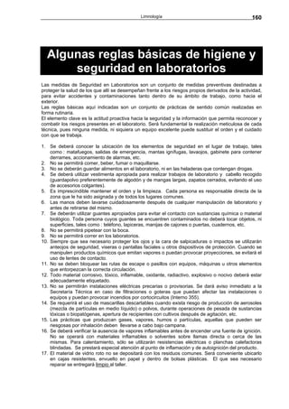 Limnología                                          160




  Algunas reglas básicas de higiene y
      seguridad en laboratorios
Las medidas de Seguridad en Laboratorios son un conjunto de medidas preventivas destinadas a
proteger la salud de los que allí se desempeñan frente a los riesgos propios derivados de la actividad,
para evitar accidentes y contaminaciones tanto dentro de su ámbito de trabajo, como hacia el
exterior.
Las reglas básicas aquí indicadas son un conjunto de prácticas de sentido común realizadas en
forma rutinaria.
El elemento clave es la actitud proactiva hacia la seguridad y la información que permita reconocer y
combatir los riesgos presentes en el laboratorio. Será fundamental la realización meticulosa de cada
técnica, pues ninguna medida, ni siquiera un equipo excelente puede sustituir el orden y el cuidado
con que se trabaja.

1. Se deberá conocer la ubicación de los elementos de seguridad en el lugar de trabajo, tales
    como : matafuegos, salidas de emergencia, mantas ignífugas, lavaojos, gabinete para contener
    derrames, accionamiento de alarmas, etc.
2. No se permitirá comer, beber, fumar o maquillarse.
3. No se deberán guardar alimentos en el laboratorio, ni en las heladeras que contengan drogas.
4. Se deberá utilizar vestimenta apropiada para realizar trabajos de laboratorio y cabello recogido
    (guardapolvo preferentemente de algodón y de mangas largas, zapatos cerrados, evitando el uso
    de accesorios colgantes).
5. Es imprescindible mantener el orden y la limpieza. Cada persona es responsable directa de la
    zona que le ha sido asignada y de todos los lugares comunes.
6. Las manos deben lavarse cuidadosamente después de cualquier manipulación de laboratorio y
    antes de retirarse del mismo.
7. Se deberán utilizar guantes apropiados para evitar el contacto con sustancias química o material
    biológico. Toda persona cuyos guantes se encuentren contaminados no deberá tocar objetos, ni
    superficies, tales como : teléfono, lapiceras, manijas de cajones o puertas, cuadernos, etc.
8. No se permitirá pipetear con la boca.
9. No se permitirá correr en los laboratorios.
10. Siempre que sea necesario proteger los ojos y la cara de salpicaduras o impactos se utilizarán
    anteojos de seguridad, viseras o pantallas faciales u otros dispositivos de protección. Cuando se
    manipulen productos químicos que emitan vapores o puedan provocar proyecciones, se evitará el
    uso de lentes de contacto.
11. No se deben bloquear las rutas de escape o pasillos con equipos, máquinas u otros elementos
    que entorpezcan la correcta circulación.
12. Todo material corrosivo, tóxico, inflamable, oxidante, radiactivo, explosivo o nocivo deberá estar
    adecuadamente etiquetado.
13. No se permitirán instalaciones eléctricas precarias o provisorias. Se dará aviso inmediato a la
    Secretaría Técnica en caso de filtraciones o goteras que puedan afectar las instalaciones o
    equipos y puedan provocar incendios por cortocircuitos (Interno 355).
14. Se requerirá el uso de mascarillas descartables cuando exista riesgo de producción de aerosoles
    (mezcla de partículas en medio líquido) o polvos, durante operaciones de pesada de sustancias
    tóxicas o biopatógenas, apertura de recipientes con cultivos después de agitación, etc.
15. Las prácticas que produzcan gases, vapores, humos o partículas, aquellas que pueden ser
    riesgosas por inhalación deben llevarse a cabo bajo campana.
16. Se deberá verificar la ausencia de vapores inflamables antes de encender una fuente de ignición.
    No se operará con materiales inflamables o solventes sobre llamas directa o cerca de las
    mismas. Para calentamiento, sólo se utilizarán resistencias eléctricas o planchas calefactoras
    blindadas. Se prestará especial atención al punto de inflamación y de autoignición del producto.
17. El material de vidrio roto no se depositará con los residuos comunes. Será conveniente ubicarlo
    en cajas resistentes, envuelto en papel y dentro de bolsas plásticas. El que sea necesario
    reparar se entregará limpio al taller.
 
