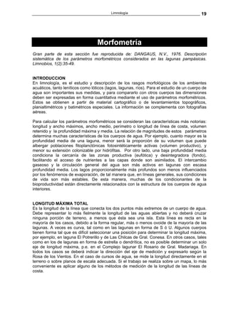 Limnología                                        19




                                   Morfometría
Gran parte de esta sección fue reproducida de: DANGAUS, N.V., 1976. Descripción
sistemática de los parámetros morfométricos considerados en las lagunas pampásicas.
Limnobios, 1(2):35-49.


INTRODUCCION
En limnología, es el estudio y descripción de los rasgos morfológicos de los ambientes
acuáticos, tanto leníticos como lóticos (lagos, lagunas, ríos). Para el estudio de un cuerpo de
agua son importantes sus medidas, y para compararlo con otros cuerpos las dimensiones
deben ser expresadas en forma cuantitativa mediante el uso de parámetros morfométricos.
Estos se obtienen a partir de material cartográfico o de levantamientos topográficos,
planialtimétricos y batimétricos especiales. La información se complementa con fotografías
aéreas.

Para calcular los parámetros morfométricos se consideran las características más notorias:
longitud y ancho máximos, ancho medio, perímetro o longitud de línea de costa, volumen
retenido y la profundidad máxima y media. La relación de magnitudes de estos parámetros
determina muchas características de los cuerpos de agua. Por ejemplo, cuanto mayor es la
profundidad media de una laguna, menor será la proporción de su volumen que puede
albergar poblaciones fitoplanctónicas fotosintéticamente activas (volumen productivo), y
menor su extensión colonizable por hidrófitas. Por otro lado, una baja profundidad media
condiciona la cercanía de las zonas productiva (eufótica) y desintegradora (fondo),
facilitando el acceso de nutrientes a las capas donde son asimilados. El intercambio
gaseoso y la circulación general del agua son más activos en lagunas con escasa
profundidad media. Los lagos proporcionalmente más profundos son menos influenciados
por los fenómenos de evaporación, de tal manera que, en líneas generales, sus condiciones
de vida son más estables. De esta manera, muchas de los condicionantes de la
bioproductividad están directamente relacionados con la estructura de los cuerpos de agua
interiores.


LONGITUD MÁXIMA TOTAL
Es la longitud de la línea que conecta los dos puntos más extremos de un cuerpo de agua.
Debe representar lo más fielmente la longitud de las aguas abiertas y no deberá cruzar
ninguna porción de terreno, a menos que ésta sea una isla. Esta línea es recta en la
mayoría de los casos, debido a la forma regular, más o menos ovoide de la mayoría de las
lagunas. A veces es curva, tal como en las lagunas en forma de S ó U. Algunos cuerpos
tienen forma tal que es difícil seleccionar una posición para determinar la longitud máxima,
por ejemplo, en laguna El Potrerillo y de Las Chilcas de Gral. Conesa. En otros casos, tales
como en los de lagunas en forma de estrella o dendrítica, no es posible determinar un solo
eje de longitud máxima, p.e. en el Complejo lagunar El Rosario de Gral. Madariaga. En
todos los casos se deberá indicar la dirección del eje de medición y expresarlo según la
Rosa de los Vientos. En el caso de cursos de agua, se mide la longitud directamente en el
terreno o sobre planos de escala adecuada. Si el trabajo se realiza sobre un mapa, lo más
conveniente es aplicar alguno de los métodos de medición de la longitud de las líneas de
costa.
 