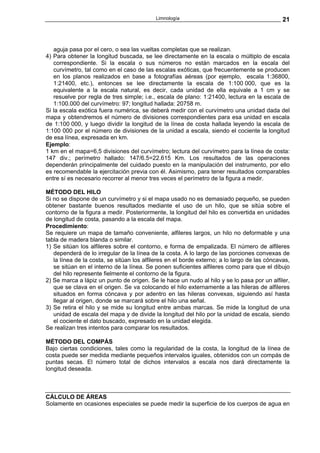 Limnología                                         21



   aguja pasa por el cero, o sea las vueltas completas que se realizan.
4) Para obtener la longitud buscada, se lee directamente en la escala o múltiplo de escala
   correspondiente. Si la escala o sus números no están marcados en la escala del
   curvímetro, tal como en el caso de las escalas exóticas, que frecuentemente se producen
   en los planos realizados en base a fotografías aéreas (por ejemplo, escala 1:36800,
   1:21400, etc.), entonces se lee directamente la escala de 1:100 000, que es la
   equivalente a la escala natural, es decir, cada unidad de ella equivale a 1 cm y se
   resuelve por regla de tres simple; i.e., escala de plano: 1:21400, lectura en la escala de
   1:100.000 del curvímetro: 97; longitud hallada: 20758 m.
Si la escala exótica fuera numérica, se deberá medir con el curvímetro una unidad dada del
mapa y obtendremos el número de divisiones correspondientes para esa unidad en escala
de 1:100 000, y luego dividir la longitud de la línea de costa hallada leyendo la escala de
1:100 000 por el número de divisiones de la unidad a escala, siendo el cociente la longitud
de esa línea, expresada en km.
Ejemplo:
1 km en el mapa=6,5 divisiones del curvímetro; lectura del curvímetro para la línea de costa:
147 div.; perímetro hallado: 147/6.5=22.615 Km. Los resultados de las operaciones
dependerán principalmente del cuidado puesto en la manipulación del instrumento, por ello
es recomendable la ejercitación previa con él. Asimismo, para tener resultados comparables
entre sí es necesario recorrer al menor tres veces el perímetro de la figura a medir.

MÉTODO DEL HILO
Si no se dispone de un curvímetro y si el mapa usado no es demasiado pequeño, se pueden
obtener bastante buenos resultados mediante el uso de un hilo, que se sitúa sobre el
contorno de la figura a medir. Posteriormente, la longitud del hilo es convertida en unidades
de longitud de costa, pasando a la escala del mapa.
Procedimiento:
Se requiere un mapa de tamaño conveniente, alfileres largos, un hilo no deformable y una
tabla de madera blanda o similar.
1) Se sitúan los alfileres sobre el contorno, e forma de empalizada. El número de alfileres
   dependerá de lo irregular de la línea de la costa. A lo largo de las porciones convexas de
   la línea de la costa, se sitúan los alfileres en el borde externo; a lo largo de las cóncavas,
   se sitúan en el interno de la línea. Se ponen suficientes alfileres como para que el dibujo
   del hilo represente fielmente el contorno de la figura.
2) Se marca a lápiz un punto de origen. Se le hace un nudo al hilo y se lo pasa por un alfiler,
   que se clava en el origen. Se va colocando el hilo externamente a las hileras de alfileres
   situados en forma cóncava y por adentro en las hileras convexas, siguiendo así hasta
   llegar al origen, donde se marcará sobre el hilo una señal.
3) Se retira el hilo y se mide su longitud entre ambas marcas. Se mide la longitud de una
   unidad de escala del mapa y de divide la longitud del hilo por la unidad de escala, siendo
   el cociente el dato buscado, expresado en la unidad elegida.
Se realizan tres intentos para comparar los resultados.

MÉTODO DEL COMPÁS
Bajo ciertas condiciones, tales como la regularidad de la costa, la longitud de la línea de
costa puede ser medida mediante pequeños intervalos iguales, obtenidos con un compás de
puntas secas. El número total de dichos intervalos a escala nos dará directamente la
longitud deseada.



CÁLCULO DE ÁREAS
Solamente en ocasiones especiales se puede medir la superficie de los cuerpos de agua en
 