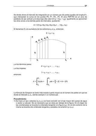 Limnología                                    27



Se divide ahora el intervalo de integración en un número par de partes iguales de longitud h,
que intersectan la curva en los puntos P0, P1, P2....Pn. El arco P0P1P2 es un arco de
parábola de eje vertical y el área bajo ella vale h/3·(y + 4y1 + y2). Igualmente se aproximan
los otros arcos a los demás pares de intervalos, quedando:

                          A = h/3·(y0+4y1+2y2+4y3+2y4+ ... +4yn-1+yn)

Si llamamos E a la sumatoria de los extremos y0 e yn, entonces:

                                           E = y0 + yn




y a los términos pares:
                                   P = y2 + y4 + ....... + yn-2
y a los impares:

                                    I = y1 + y3 + ....... + yn-1
entonces:




La fórmula de Simpson es tanto más exacta cuanto mayor es el número de partes en que se
divide el intervalo x0-xn, siendo siempre n un número par.

Procedimiento:
1) Se traza un eje o abscisa (x0-x10) y se hace coincidir con el eje mayor del cuerpo de agua
   o sector a calcular. No es necesario que se sitúe por debajo de la figura. En el origen de
   las coordenadas se levanta la ordenada tangente a la figura (y0). En el otro extremo de la
   misma se levanta otra ordenada tangente y paralela a la anterior (yn=y10).
 