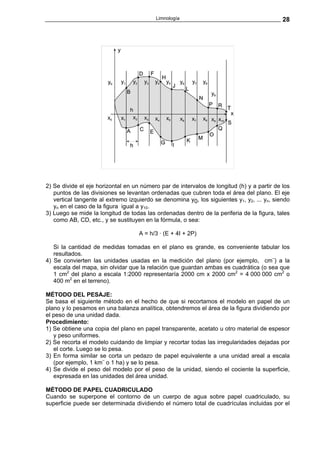 Limnología                                        28




2) Se divide el eje horizontal en un número par de intervalos de longitud (h) y a partir de los
   puntos de las divisiones se levantan ordenadas que cubren toda el área del plano. El eje
   vertical tangente al extremo izquierdo se denomina y0, los siguientes y1, y2, ... yn, siendo
   yn en el caso de la figura igual a y10.
3) Luego se mide la longitud de todas las ordenadas dentro de la periferia de la figura, tales
   como AB, CD, etc., y se sustituyen en la fórmula, o sea:

                                    A = h/3 · (E + 4I + 2P)

   Si la cantidad de medidas tomadas en el plano es grande, es conveniente tabular los
   resultados.
4) Se convierten las unidades usadas en la medición del plano (por ejemplo, cm¨) a la
   escala del mapa, sin olvidar que la relación que guardan ambas es cuadrática (o sea que
   1 cm2 del plano a escala 1:2000 representaría 2000 cm x 2000 cm2 = 4 000 000 cm2 o
   400 m2 en el terreno).

MÉTODO DEL PESAJE:
Se basa el siguiente método en el hecho de que si recortamos el modelo en papel de un
plano y lo pesamos en una balanza analítica, obtendremos el área de la figura dividiendo por
el peso de una unidad dada.
Procedimiento:
1) Se obtiene una copia del plano en papel transparente, acetato u otro material de espesor
   y peso uniformes.
2) Se recorta el modelo cuidando de limpiar y recortar todas las irregularidades dejadas por
   el corte. Luego se lo pesa.
3) En forma similar se corta un pedazo de papel equivalente a una unidad areal a escala
   (por ejemplo, 1 km¨ o 1 ha) y se lo pesa.
4) Se divide el peso del modelo por el peso de la unidad, siendo el cociente la superficie,
   expresada en las unidades del área unidad.

MÉTODO DE PAPEL CUADRICULADO
Cuando se superpone el contorno de un cuerpo de agua sobre papel cuadriculado, su
superficie puede ser determinada dividiendo el número total de cuadrículas incluidas por el
 