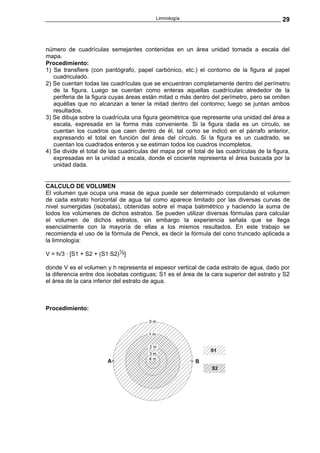 Limnología                                        29



número de cuadrículas semejantes contenidas en un área unidad tomada a escala del
mapa.
Procedimiento:
1) Se transfiere (con pantógrafo, papel carbónico, etc.) el contorno de la figura al papel
   cuadriculado.
2) Se cuentan todas las cuadrículas que se encuentran completamente dentro del perímetro
   de la figura. Luego se cuentan como enteras aquellas cuadrículas alrededor de la
   periferia de la figura cuyas áreas están mitad o más dentro del perímetro, pero se omiten
   aquéllas que no alcanzan a tener la mitad dentro del contorno; luego se juntan ambos
   resultados.
3) Se dibuja sobre la cuadrícula una figura geométrica que represente una unidad del área a
   escala, expresada en la forma más conveniente. Si la figura dada es un círculo, se
   cuentan los cuadros que caen dentro de él, tal como se indicó en el párrafo anterior,
   expresando el total en función del área del círculo. Si la figura es un cuadrado, se
   cuentan los cuadrados enteros y se estiman todos los cuadros incompletos.
4) Se divide el total de las cuadrículas del mapa por el total de las cuadrículas de la figura,
   expresadas en la unidad a escala, donde el cociente representa el área buscada por la
   unidad dada.


CALCULO DE VOLUMEN
El volumen que ocupa una masa de agua puede ser determinado computando el volumen
de cada estrato horizontal de agua tal como aparece limitado por las diversas curvas de
nivel sumergidas (isobatas), obtenidas sobre el mapa batimétrico y haciendo la suma de
todos los volúmenes de dichos estratos. Se pueden utilizar diversas fórmulas para calcular
el volumen de dichos estratos, sin embargo la experiencia señala que se llega
esencialmente con la mayoría de ellas a los mismos resultados. En este trabajo se
recomienda el uso de la fórmula de Penck, es decir la fórmula del cono truncado aplicada a
la limnología:

V = h/3 · [S1 + S2 + (S1·S2)½]

donde V es el volumen y h representa el espesor vertical de cada estrato de agua, dado por
la diferencia entre dos isobatas contiguas; S1 es el área de la cara superior del estrato y S2
el área de la cara inferior del estrato de agua.



Procedimiento:
 