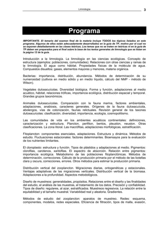 Limnología                                               3




                                       Programa
IMPORTANTE. El temario del examen final de la materia incluye TODOS los tópicos listados en este
programa. Algunos de ellos están adecuadamente desarrollados en la guía de TP, motivo por el cual no
se exponen detalladamente en las clases teóricas. Los temas que no se traten en teóricas ni en la guía de
TP deben ser preparados para el final sobre la base de los textos generales de limnología que se listan en
la página 12 de la guía.

Introducción a la limnología. La limnología en las ciencias ecológicas. Concepto de
estructura (ejemplos: poblaciones, comunidades). Relaciones con otras ciencias y ramas de
la limnología. El agua como hábitat. Propiedades físicas de la molécula de agua.
Compuestos disueltos: gases, elementos mayores y menores, materia orgánica.

Bacterias: importancia, distribución, abundancia. Métodos de determinación de su
numerosidad (cultivos en medio sólido y en medio líquido, cálculo del NMP - método de
Wilson).

Vegetales dulceacuícolas. Diversidad biológica. Forma y función, adaptaciones al medio
acuático, hábitat, relaciones tróficas, importancia ecológica, distribución espacial y temporal.
Grandes grupos taxonómicos.

Animales dulceacuícolas. Comparación con la fauna marina, factores ambientales,
adaptaciones, anabiosis, caracteres generales. Orígenes de la fauna dulceacuícola,
abolengos, vías de colonización, faunas relictuales. Revisión general de los taxones
dulceacuícolas: clasificación, diversidad, importancia, ecología, cosmopolitismo.

Las comunidades de vida en los ambientes acuáticos continentales: definiciones,
caracterización y estructura. Plancton, perifiton, bentos, pleuston, neuston. Otras
clasificaciones. La zona litoral. Las macrófitas, adaptaciones morfológicas, estratificación.

Fitoplancton: componentes esenciales, adaptaciones. Estructura y dinámica. Métodos de
estudio. Fluctuaciones estacionales: factores determinantes. Bioensayos para la evaluación
de los nutrientes limitantes.

El cloroplasto: estructura y función. Tipos de plástidos y adaptaciones al medio. Pigmentos:
clorofilas, carotenos, xantofilas. El espectro de absorción. Relación entre pigmentos:
importancia ecológica. Metabolismo de las poblaciones fitoplanctónicas. Métodos de
determinación, correcciones. Cálculo de la producción primaria por el método de las botellas
clara y oscura, correcciones, errores. Otros métodos para estimar la producción primaria.

Distribución vertical del zooplancton. Migraciones diarias, ontogenéticas y estacionales.
Ventajas adaptativas de las migraciones verticales. Distribución vertical de la biomasa.
Adaptaciones a la profundidad. Aspectos metodológicos.

Diseño de muestreos: generalidades, propósitos. Relaciones entre el diseño y las finalidades
del estudio, el análisis de las muestras, el tratamiento de los datos. Precisión y confiabilidad.
Tipos de diseño: regulares, al azar, estratificados. Muestreos regresivos. La relación entre la
equitabilidad y el tamaño muestral. Variabilidad real y aleatoria. Gradientes.

Métodos de estudio del zooplancton: aparatos de muestreo. Redes: esquema,
componentes, modelos, redes especiales. Eficiencia de filtración, tipos de malla, evasión,
 