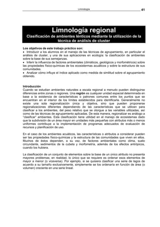 Limnología                                       41




                      Limnología regional
  Clasificación de ambientes lénticos mediante la utilización de la
                    técnica de análisis de cluster
Los objetivos de este trabajo práctico son:
• Introducir a los alumnos en el manejo de las técnicas de agrupamiento, en particular el
análisis de cluster, y una de sus aplicaciones en ecología: la clasificación de ambientes
sobre la base de sus semejanzas.
• Inferir la influencia de factores ambientales (climáticos, geológicos y morfométricos) sobre
las propiedades físico-químicas de los ecosistermas acuáticos y sobre la estructura de sus
comunidades.
• Analizar cómo influye el índice aplicado como medida de similitud sobre el agrupamiento
obtenido.


Introducción
Cuando se estudian ambientes naturales a escala regional a menudo pueden distinguirse
diferencias entre zonas o regiones. Una región es cualquier unidad espacial determinada en
base a la existencia de características o patrones comunes entre los puntos que se
encuentran en el interior de los límites establecidos para identificarla. Generalmente no
existe una sola regionalización única y objetiva, sino que pueden proponerse
regionalizaciones diferentes dependiendo de las características que se utilicen para
clasificar a los ambientes, del peso relativo que se otorgue a las variables utilizadas, así
como de las técnicas de agrupamiento aplicadas. De esta manera, regionalizar es análogo a
“clasificar” ambientes. Esta clasificación tiene utilidad en el manejo de ecosistemas dado
que la subdivisión de un área mayor en unidades más pequeñas con atributos más o menos
uniformes contribuye a la implementación de programas adecuados de evaluación de
recursos y planificación de uso.

En el caso de los ambientes acuáticos, las características o atributos a considerar pueden
ser las propiedades físico-químicas y la estructura de las comunidades que viven en ellos.
Muchos de éstos dependen, a su vez, de factores ambientales como clima, suelo
circundante, sedimentos de la cubeta y morfometría, además de los efectos antrópicos,
cuando los hubiera.

La clasificación de un conjunto de elementos sobre la base de un único atributo no presenta
mayores problemas; en realidad, lo único que se requiere es ordenar esos elementos de
mayor a menor (o viceversa). Por ejemplo, si se quisiera clasificar una serie de lagos de
acuerdo a su tamaño exclusivamente, simplemente se los ordenaría en función de área (o
volumen) creciente en una serie lineal.
 