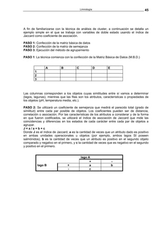 Limnología                                     45




A fin de familiarizarse con la técnica de análisis de cluster, a continuación se detalla un
ejemplo simple en el que se trabaja con variables de doble estado usando el índice de
Jaccard como coeficiente de asociación.

PASO 1: Confección de la matriz básica de datos
PASO 2: Confección de la matriz de semejanza
PASO 3: Ejecución del método de agrupamiento

PASO 1: La técnica comienza con la confección de la Matriz Básica de Datos (M.B.D.)


                 A          B          C                D     E
        1
        2
        3



Las columnas corresponden a los objetos cuyas similitudes entre sí vamos a determinar
(lagos, lagunas), mientras que las filas son los atributos, características o propiedades de
los objetos (pH, temperatura media, etc.).

PASO 2: Se utilizará un coeficiente de semejanza que medirá el parecido total (grado de
similitud) entre cada par posible de objetos. Los coeficientes pueden ser de distancia,
correlación o asociación. Por las características de los atributos a considerar y de la forma
en que fueron codificados, se utilizará el índice de asociación de Jaccard que mide las
coincidencias y diferencias en los estados de cada carácter entre cada par de objetos a
agrupar.
J=a/a+b+c
Donde J es el índice de Jaccard, a es la cantidad de veces que un atributo dado es positivo
en ambas unidades operacionales u objetos (por ejemplo, ambos lagos SI poseen
salmónidos), b es la cantidad de veces que un atributo es positivo en el segundo objeto
comparado y negativo en el primero, y c la cantidad de veces que es negativo en el segundo
y positivo en el primero.


                                           lago A
                                                 +                -
            lago B              +                a                b
                                -                c
 