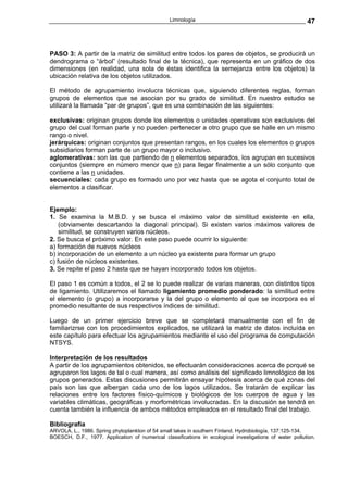 Limnología                                              47



PASO 3: A partir de la matriz de similitud entre todos los pares de objetos, se producirá un
dendrograma o “árbol” (resultado final de la técnica), que representa en un gráfico de dos
dimensiones (en realidad, una sola de éstas identifica la semejanza entre los objetos) la
ubicación relativa de los objetos utilizados.

El método de agrupamiento involucra técnicas que, siguiendo diferentes reglas, forman
grupos de elementos que se asocian por su grado de similitud. En nuestro estudio se
utilizará la llamada “par de grupos”, que es una combinación de las siguientes:

exclusivas: originan grupos donde los elementos o unidades operativas son exclusivos del
grupo del cual forman parte y no pueden pertenecer a otro grupo que se halle en un mismo
rango o nivel.
jerárquicas: originan conjuntos que presentan rangos, en los cuales los elementos o grupos
subsidiarios forman parte de un grupo mayor o inclusivo.
aglomerativas: son las que partiendo de n elementos separados, los agrupan en sucesivos
conjuntos (siempre en número menor que n) para llegar finalmente a un sólo conjunto que
contiene a las n unidades.
secuenciales: cada grupo es formado uno por vez hasta que se agota el conjunto total de
elementos a clasificar.


Ejemplo:
1. Se examina la M.B.D. y se busca el máximo valor de similitud existente en ella,
    (obviamente descartando la diagonal principal). Si existen varios máximos valores de
    similitud, se construyen varios núcleos.
2. Se busca el próximo valor. En este paso puede ocurrir lo siguiente:
a) formación de nuevos núcleos
b) incorporación de un elemento a un núcleo ya existente para formar un grupo
c) fusión de núcleos existentes.
3. Se repite el paso 2 hasta que se hayan incorporado todos los objetos.

El paso 1 es común a todos, el 2 se lo puede realizar de varias maneras, con distintos tipos
de ligamiento. Utilizaremos el llamado ligamiento promedio ponderado: la similitud entre
el elemento (o grupo) a incorporarse y la del grupo o elemento al que se incorpora es el
promedio resultante de sus respectivos índices de similitud.

Luego de un primer ejercicio breve que se completará manualmente con el fin de
familiarizrse con los procedimientos explicados, se utilizará la matriz de datos incluída en
este capítulo para efectuar los agrupamientos mediante el uso del programa de computación
NTSYS.

Interpretación de los resultados
A partir de los agrupamientos obtenidos, se efectuarán consideraciones acerca de porqué se
agruparon los lagos de tal o cual manera, así como análisis del significado limnológico de los
grupos generados. Estas discusiones permitirán ensayar hipótesis acerca de qué zonas del
país son las que albergan cada uno de los lagos utilizados. Se tratarán de explicar las
relaciones entre los factores físico-químicos y biológicos de los cuerpos de agua y las
variables climáticas, geográficas y morfométricas involucradas. En la discusión se tendrá en
cuenta también la influencia de ambos métodos empleados en el resultado final del trabajo.

Bibliografia
ARVOLA, L., 1986. Spring phytoplankton of 54 small lakes in southern Finland. Hydrobiología, 137:125-134.
BOESCH, D.F., 1977. Application of numerical classifications in ecological investigations of water pollution.
 