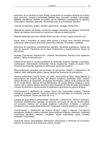 Limnología                                          4



estimación de la cantidad de agua filtrada, profundidad de muestreo. Bombas de succión:
tipos, operación, ventajas y desventajas. Botellas: tipos, operación, ventajas y desventajas.
Métodos misceláneos. Análisis comparativo de los diferentes muestreadores de plancton.
Submuestreo. Aparatos, operación, recomendaciones. Fraccionamiento selectivo.

Trampas de sedimento. Diseño, modelos, aplicaciones. Ventajas y limitaciones.

Métodos de estudio del bentos: recolección (dragas, extractores de testigos), tratamiento
ulterior del material. Granulometría: importancia, métodos de determinación.

Métodos especiales para otros hábitats (litoral, pleuston, neuston, aguas corrientes, etc.).

Peces. Artes y maniobras de pesca, artes pasivas y activas, otros métodos. Dinámica
poblacional: determinación de la edad, crecimineto, cohortes, fecundidad, mortalidad.

Recuentos de organismos: procedimientos, aparatos. Recuentos automáticos. Cálculo del
error de recuento. Tratamiento de los datos. Estimaciones y transformaciones. Clases de
abundancia.

Biomasa. Expresiones, determinación - métodos. Biovolúmenes. Biomasa de la vegetación
palustre. Tablas de equivalencias.

Análisis de los datos en estudios ecológicos de ambientes acuáticos. Métodos univariados y
multivariados. Ordenamiento multivariado: índices, tratamientos. Análisis de cluster, PCA,
funciones discriminantes. Ejemplos en distribución, taxonomía numérica.

Recomendaciones generales para el armado de manuscritos. División y ordenamiento del
material, estilo, bibliografía, tablas y figuras, tipografías. Evaluación de manuscritos.

Factores ambientales: balance hídrico, luz, calor, movimientos del agua, hielos. Método de
determinación del oxígeno disuelto, del carbono inorgánico, alcalinidad, DQO, fosfatos,
sólidos disueltos y en suspensión, compuestos del nitrógeno. Cálculo de la cantidad de calor
de un cuerpo léntico, balance térmico. Morfometría de cuerpos lénticos (longitud y ancho
máximo total y máximo efectiva, perímetro, área, desarrollo de línea de costa, profundidad):
métodos de medición y relevancia para el metabolismo general de los cuerpos de agua.

Caracterización y clasificación de cuerpos lóticos (ríos, manantiales, arroyos). Factores
ecológicos, sucesión espacial. Teoría del contínuo, del espiralado de nutrientes y de los
pulsos de inundación. Número de orden de un río.

Cuerpos de agua lénticos: generalidades, distribución y dimensiones. Génesis: tectónicos,
volcánicos, deslizamientos, glaciales, de disolución, por acción de ríos, por erosión eólica,
por procesos costeros, por procesos orgánicos, meteoríticos. Embalses y represas:
comparación con cuerpos lagos, distribución, longevidad, impactos negativos y posotovos.

Caracterización y clasificación de cuerpos lénticos. Lagos y lagunas. Las lagunas
pampásicas. Pantanos, esteros, bañados, aguas epifíticas, embalses, estanques. Ambientes
mixohalinos: albuferas, estuarios, manglares. Aguas subterráneas, aguas termales,
ambientes contaminados.

Producción animal. Generalidades, definiciones. Alimentación y eficiencias de conversión.
Métodos de estimación de la producción animal, cohortes.
 
