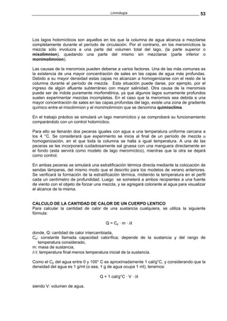 Limnología                                       53




Los lagos holomícticos son aquellos en los que la columna de agua alcanza a mezclarse
completamente durante el período de circulación. Por el contrario, en los meromícticos la
mezcla sólo involucra a una parte del volumen total del lago, (la parte superior o
mixolimnion), quedando una parte del mismo sin mezclarse (parte inferior o
monimolimnion).

Las causas de la meromixis pueden deberse a varios factores. Una de las más comunes es
la existencia de una mayor concentración de sales en las capas de agua más profundas.
Debido a su mayor densidad estas capas no alcanzan a homogenizarse con el resto de la
columna durante el período de mezcla. Esta situación puede darse, por ejemplo, por el
ingreso de algún afluente subterráneo con mayor salinidad. Otra causa de la meromixis
puede ser de índole puramente morfométrica, ya que algunos lagos sumamente profundos
suelen experimentar mezclas incompletas. En el caso que la meromixis sea debida a una
mayor concentración de sales en las capas profundas del lago, existe una zona de gradiente
químico entre el mixolimnion y el monimolimnion que se denomina quimioclima.

En el trabajo práctico se simulará un lago meromíctico y se comprobará su funcionamiento
comparándolo con un control holomíctico.

Para ello se llenarán dos peceras iguales con agua a una temperatura uniforme cercana a
los 4 °C. Se considerará que experimento se inicia al final de un período de mezcla u
homogenización, en el que toda la columna se halla a igual temperatura. A una de las
peceras se les incorporará cuidadosamente sal gruesa con una manguera directamente en
el fondo (esta servirá como modelo de lago meromíctico), mientras que la otra se dejará
como control.

En ambas peceras se simulará una estratificación térmica directa mediante la colocación de
sendas lámparas, del mismo modo que el descrito para los modelos de verano anteriores.
Se verificará la formación de la estratificación térmica, midiendo la temperatura en el perfil
cada un centímetro de profundidad. Luego se someterá a ambos recipientes a una fuente
de viento con el objeto de forzar una mezcla, y se agregará colorante al agua para visualizar
el alcance de la misma.


CALCULO DE LA CANTIDAD DE CALOR DE UN CUERPO LENTICO
Para calcular la cantidad de calor de una sustancia cualquiera, se utiliza la siguiente
fórmula:

                                       Q = Cp · m · δt

donde, Q: cantidad de calor intercambiada,
Cp: constante llamada capacidad calorífica; depende de la sustancia y del rango de
    temperatura considerado,
m: masa de sustancia,
δ t: temperatura final menos temperatura inicial de la sustancia.

Como el Cp del agua entre 0 y 100° C es aproximadamente 1 cal/g°C, y considerando que la
densidad del agua es 1 g/ml (o sea, 1 g de agua ocupa 1 ml), tenemos:

                                    Q = 1 cal/g°C · V · δt

siendo V: volumen de agua.
 