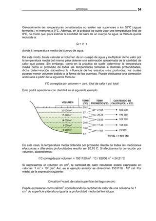 Limnología                                   54




Generalmente las temperaturas consideradas no suelen ser superiores a los 80°C (aguas
termales), ni menores a 0°C. Además, en la práctica se suele usar una temperatura final de
0°C, de modo que, para estimar la cantidad de calor de un cuerpo de agua, la fórmula queda
reducida a:

                                           Q=V·t

donde t: temperatura media del cuerpo de agua.

De este modo, basta calcular el volumen de un cuerpo de agua y multiplicar dicho valor por
la temperatura media del mismo para obtener una estimación aproximada de la cantidad de
calor que posee. Sin embargo, como en la práctica se suele determinar la temperatura
media como el promedio de todas las temperaturas tomadas a distintas profundidades,
dicha determinación sobrestima la influencia de los estratos más profundos, los cuales
poseen menor volumen debido a la forma de las cuencas. Puede efectuarse una corrección
adecuada a partir de la siguiente fórmula:

                 t°C corregida por volumen = cant. total de calor / vol. total

Esto podrá apreciarse con claridad en el siguiente ejemplo:




En este caso, la temperatura media obtenida por promedio directo de todas las mediciones
efectuadas a diferentes profundidades resulta ser 20,76 C. Si efectuamos la corrección por
volumen, obtendremos:

            t°C corregida por volumen = 1501150 m3 · °C / 62000 m3 = 24,21°C

Si expresamos el volumen en cm3, la cantidad de calor resultante estará expresada en
calorías: 1 m3 = 106 cm3. Así, en el ejemplo anterior se obtendrían 1501150 · 106 cal. Por
medio de la expresión siguiente:


                    Q=cal/cm2=cant. de calor/superficie del lago (en cm)

Puede expresarse como cal/cm2, considerando la cantidad de calor de una columna de 1
cm2 de superficie y de altura igual a la profundidad media del limnótopo.
 