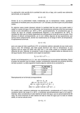 Limnología                                    55



La estimación más sencilla de la cantidad de calor de un lago, aún cuando sea solamente
aproximada, es la siguiente:

                                          Q = D · t°C

Donde Q es la profundidad media multiplicada por la temperatura media, quedando
expresado el resultado para una columna de 1 cm2 de base y de altura igual a la profundidad
media.

En algunos casos puede interesar calcular la cantidad total de calor que puede ceder o
captar un cuerpo de agua. En la naturaleza, las temperaturas extremas entre las que puede
oscilar el aire atmosférico son -80°C y 40°C, aproximadamente. Si consideramos que un
cuerpo de agua se congela completamente llegando a una temperatura de -50°C, la
cantidad de calor que ha cedido dependerá de la temperatura inicial de la que se parta. Para
efectuar el cálculo correspondiente, ya no son válidas algunas de las suposiciones que
hemos hecho anteriormente, donde nos manteníamos en el rango 0-100°C de temperatura.
Si aplicáramos la fórmula:

                                          Q = V · t°C

para una capa de hielo superficial a 0°C, el contenido calórico calculado de ese modo sería
igual a cero. Sin embargo, ese hielo puede disminuir aún más su temperatura, lo que
significa que es capaz de ceder más calor aún, y, por ende, posee un contenido calórico
diferente de cero. Además, la constante C para el agua en estado sólido es diferente de la
del agua líquida. Dicha constante varía según la expresión:

                                  Cp = a + b·t + c·t2 + ......

donde t es la temperatura y a, b, c, etc. son constantes que se encuentran tabuladas. Según
el grado de precisión que se desee, pueden considerarse solamente los primeros términos
de esta sucesión. La tabla siguiente muestra algunos valores de la constante Cp.

                                t°C             Cp del hielo
                                0               1.00738
                                -2.2            0.5018
                                -100            0.329
                                -260            0.1

Reemplazando en la fórmula correspondiente:

                                      dQ = m · Cp · dt
                             dQ = m · (a + b·t + c·t2 + ....) · dt
                            dQ = m · (a·dt + b·t·dt + c·t2 ·dt + ...)
                          ∫dQ = m · (a·∫dt + b·∫t·dt + c·∫t   2
                                                                  ·dt + ...)

En nuestro caso, usaremos solamente una aproximación, considerando el C como si fuera
constante dentro del rango 0 a -50°C, y tomándolo aproximadamente igual a 0,4 cal/g°C.
Además, debe considerarse el calor latente de fusión del agua, que es aproximadamente 80
cal/g. Se suma entonces el calor latente de toda la masa de agua que no está en estado
sólido, el cual se calcula como:

                                          Q = C1 · V
 