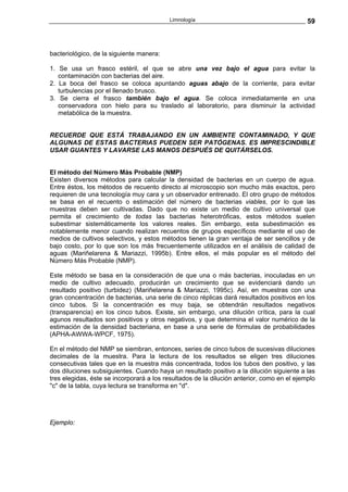 Limnología                                        59



bacteriológico, de la siguiente manera:

1. Se usa un frasco estéril, el que se abre una vez bajo el agua para evitar la
   contaminación con bacterias del aire.
2. La boca del frasco se coloca apuntando aguas abajo de la corriente, para evitar
   turbulencias por el llenado brusco.
3. Se cierra el frasco también bajo el agua. Se coloca inmediatamente en una
   conservadora con hielo para su traslado al laboratorio, para disminuir la actividad
   metabólica de la muestra.


RECUERDE QUE ESTÁ TRABAJANDO EN UN AMBIENTE CONTAMINADO, Y QUE
ALGUNAS DE ESTAS BACTERIAS PUEDEN SER PATÓGENAS. ES IMPRESCINDIBLE
USAR GUANTES Y LAVARSE LAS MANOS DESPUÉS DE QUITÁRSELOS.


El método del Número Más Probable (NMP)
Existen diversos métodos para calcular la densidad de bacterias en un cuerpo de agua.
Entre éstos, los métodos de recuento directo al microscopio son mucho más exactos, pero
requieren de una tecnología muy cara y un observador entrenado. El otro grupo de métodos
se basa en el recuento o estimación del número de bacterias viables, por lo que las
muestras deben ser cultivadas. Dado que no existe un medio de cultivo universal que
permita el crecimiento de todas las bacterias heterotróficas, estos métodos suelen
subestimar sistemáticamente los valores reales. Sin embargo, esta subestimación es
notablemente menor cuando realizan recuentos de grupos específicos mediante el uso de
medios de cultivos selectivos, y estos métodos tienen la gran ventaja de ser sencillos y de
bajo costo, por lo que son los más frecuentemente utilizados en el análisis de calidad de
aguas (Mariñelarena & Mariazzi, 1995b). Entre ellos, el más popular es el método del
Número Más Probable (NMP).

Este método se basa en la consideración de que una o más bacterias, inoculadas en un
medio de cultivo adecuado, producirán un crecimiento que se evidenciará dando un
resultado positivo (turbidez) (Mariñelarena & Mariazzi, 1995c). Así, en muestras con una
gran concentración de bacterias, una serie de cinco réplicas dará resultados positivos en los
cinco tubos. Si la concentración es muy baja, se obtendrán resultados negativos
(transparencia) en los cinco tubos. Existe, sin embargo, una dilución crítica, para la cual
agunos resultados son positivos y otros negativos, y que determina el valor numérico de la
estimación de la densidad bacteriana, en base a una serie de fórmulas de probabilidades
(APHA-AWWA-WPCF, 1975).

En el método del NMP se siembran, entonces, series de cinco tubos de sucesivas diluciones
decimales de la muestra. Para la lectura de los resultados se eligen tres diluciones
consecutivas tales que en la muestra más concentrada, todos los tubos den positivo, y las
dos diluciones subsiguientes. Cuando haya un resultado positivo a la dilución siguiente a las
tres elegidas, éste se incorporará a los resultados de la dilución anterior, como en el ejemplo
"c" de la tabla, cuya lectura se transforma en "d".




Ejemplo:
 