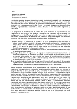 Limnología                                        64



 Sales

Contaminación biológica
 Coliformes fecales
 Otros organismos patógenos

La materia orgánica deriva principalmente de los efluentes domiciliarios. Los compuestos
químicos, incluyendo fenoles, sales metálicas, sulfatos, ácidos, hidróxidos, etc. provienen de
las actividades industriales. El aporte de hidrocarburos es debido a la navegación y a los
desechos. Los metales pesados (Cu, Pb, Zn, Cd y otros) son derivados de la industria. Los
biocidas, organoclorados, fosforados y otros, derivan de las actividades agrícolas y
ganaderas.

Los programas de monitoreo de la calidad del agua involucran el seguimiento de las
características limnológicas del sistema, incluyendo las variables físico-químicas y/o
biológicas, a fin de identificar propiedades anormales en algunos parámetros en relación a
los valores característicos de sistemas que conservan su pureza original. Los métodos
biológicos más difundidos para detectar la contaminación acuática son:

Demanda biológica (o bioquímica) de oxígeno (DBO). Es el oxígeno que se consumiría si
   toda la materia orgánica en un litro de agua fuera oxidada por bacterias y protozoos. La
   magnitud del valor de la DBO es proporcional a la cantidad de material orgánico en el
   agua, y por ende se suele utilizar para evaluar la contaminación por efluentes
   domiciliarios y de algunas industrias alimenticias.
Bacterias (ver TP “Efecto de la contaminación sobre la comunidad bacteriana de un cuerpo
   de agua lótico bonaerense”).
Bioensayos. Exposición de organismos de baja o mediana tolerancia a la contaminación a
   las aguas investigadas en diferentes diluciones; los porcentajes de mortalidad al cabo de
   un tiempo determinado dan una medida del grado de contaminación del líquido
   ensayado. Altenativamente, pueden utilizarse algas y medir su crecimiento (mediante
   recuentos celulares o medición de pigmentos).
Organismos indicadores. Interpretando la presencia/ausencia o la abundancia de especies
   cuya tolerancia o intolerancia a la contaminación es conocida; los organismos más útiles
   para este fin son los invertebrados y las diatomeas bentónicos o del perifiton.

Ambos principios de evaluación de la contaminación, i.e., mediante la medición de los
parámetros físicos y químicos modificados por efectos de la contaminación (por ejemplo, el
oxígeno disuelto, la conductividad, el pH), así como de las sustancias contaminantes
mismas (hidrocarburos, metales, fenoles, biocidas, etc.), por un lado, y mediante alguna de
las técnicas que utilizan a los organismos, por el otro, tienen sus ventajas y desventajas. Los
primeros permiten identificar la o las sustancias contaminantes involucradas y sus niveles de
concentración, información de gran utilidad sobre todo cuando se trata de fuentes de
contaminación puntuales. Sin embargo, estos análisis no siempre logran definir cual es el
efecto real de los contaminantes medidos sobre la biota, y generalmente tampoco
contemplan la importancia de los efectos sinérgicos o antagónicos de los cotaminantes, que
es en definitiva el aspecto de mayor interés. Los resultados de la detección biológica de la
contaminación, por otro lado, incorporan una medida de los efectos sinérgicos y antagónicos
entre contaminantes, la historia de la contaminación en el lugar, la toxicidad variable de los
contaminantes en función de las características del sitio (temperatura, tipo de sedimentos,
etc.), pero, por sí solos, raramente permiten identificar cual es el contaminante que está
afectando a los organismos.
 