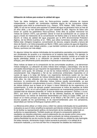 Limnología                                         65




Utilización de índices para evaluar la calidad del agua

Tanto los datos biológicos, como los físico-químicos pueden utilizarse de manera
independiente, o pueden ser combinados mediante alguno de los numerosos índices
propuestos para medir la contaminación (e.g., Pesson, 1979; Haslan, 1990; Calow y Petts,
1996). El uso de los índices para expresar la calidad del agua se generalizó hace ya más de
20 años atrás, y se han desarrollado una gran variedad de ellos. Algunos de éstos solo
toman en cuenta los parámetros físico-químicos. Entre ellos se pueden mencionar los
índices de Carlson (1977), que permiten valorar el nivel de eutrofización de un cuerpo de
agua a través de mediciones de la concentración de fósforo total o la lectura del disco de
Secchi; el índice de calidad del agua propuesto por la EPA (Environmental Protection
Agency, de los EEUU) (Lambou et al., 1983), que utiliza numerosas variables, tales como
fósforo total, nitrógeno inorgánico, concentración de cloruros, oxígeno disuelto y lectura del
disco de Secchi; y el índice propuesto por Berón (1984), para cuerpos de agua de Argentina,
que se utilizará en este trabajo práctico, y que también combina una serie de parámetros
físicos y químicos (ver más abajo).

En algunos índices los valores individuales de los parámetros asociados a la contaminación
son ponderados de acuerdo a su importancia en el sistema bajo estudio. Por ejemplo, la
temperatura es importante en los casos de contaminación térmica (vertido en el medio de
aguas calentadas debido a su utilización en plantas industriales o de generación de
energía), pero difícilmente podría asociarse a impurezas en otras situaciones.

Otros índices se basan en la composición de las comunidades acuáticas, y se denominan
índices biológicos. La utilización de estos índices tiene ventajas y desventajas. Una de las
principales desventajas es que requieren de especialistas en los grupos taxonómicos que se
utilizarán como guías. Sin embargo, el uso de los índices bióticos a menudo permite una
caracterización más integradora y fiel de las condiciones ambientales imperantes en el
cuerpo de agua a lo largo del tiempo. Los organismos bentónicos suelen ser los más
adecuados para la elaboración de índices bióticos debido a su permanencia en el lugar, y
entre ellos, los más utilizados son las comunidades de invertebrados y de diatomeas.
Asimismo, la combinación de diferentes índices bióticos resulta recomendable, ya que
suministra información complementaria (Licursi y Gómez, 2003). Existe un enorme número
de índices bióticos que se basan en la mayor o menor tolerancia de los organismos a la
contaminación. A modo de ejemplo pueden mencionarse el índice de especies de Kothé
(Schwoerbel, 1975), en el cual el grado de cotaminación es inversamente proporcional a la
cantidad total de especies presentes; el “índice de diatomeas pampeano” (Gómez y Licursi,
2001), que toma en cuenta la tolerancia de las distintas especies de diatomeas a la
contaminación; los índices de diatomeas desarrollados por Descy & Coste (1990), que se
basan en el mismo principio que el anterior; el de Wilson y Mc Gill (1977), que utiliza las
exuvias pupales de los quironómidos; el de macroinvertebrados para ríos pampeanos,
desarrollado por Gómez & Rodríguez Capítulo (2001); etc.

La diferencia entre utilizar un índice único y referir los valores individuales de los parámetros
evaluados es que el índice simplifica la expresión permitiendo sintetizar la información con el
fin de facilitar su representación gráfica y la transmisión de los resultados, sobre todo en
auditorios no especializados. También puede ser útil para la comparación global de
resultados con estudios anteriores y para la elaboración de una escala común única como
medida de intercalibración. Sin embargo, dada la profusión de índices propuestos y la
relativa flexibilidad de uso de muchos de ellos, en este sentido su utilidad es más restringida.
De todas maneras, obviamente ningún índice aumenta la precisión ni la calidad de la
evaluación realizada, y a la hora de hilar fino e interpretar los detalles las mediciones
 