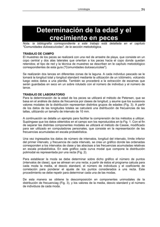 Limnología                                        71




          Determinación de la edad y el
              crecimiento en peces
Nota: la bibliografía correspondiente a este trabajo está detallada en el capítulo
"Comunidades dulceacuícolas", de la sección metodológica.

TRABAJO DE CAMPO
El muestreo de los peces se realizará con una red de arrastre de playa, que consiste en un
copo central y dos alas laterales que orientan a los peces hacia el copo donde quedan
retenidos; el tipo de red y la técnica de muestreo se describen en le capítulo metodológico
correspondientes de esta guía ("Comunidades dulceacuícolas").

Se realizarán dos lances en diferentes zonas de la laguna. A cada individuo pescado se le
tomará la longitud total y longitud standard mediante la utilización de un ictiómetro, volcando
luego estos datos a una planilla. También se procederá a la extracción de escamas que
serán guardadas en seco en un sobre rotulado con el número de individuo y el número de
lance.

TRABAJO DE LABORATORIO
Para la determinación de la edad de los peces se utilizará el método de Petersen, que se
basa en el análisis de datos de frecuencia por clases de longitud, y asume que los sucesivos
valores modales de la distribución representan distintos grupos de edades (Fig. 3). A partir
de los datos de las longitudes totales se calculará una distribución de frecuencias de las
tallas, utilizando un tamaño de intervalo de 10 mm.

A continuación se detalla un ejemplo para facilitar la comprensión de los métodos a utilizar.
Supóngase que los datos obtenidos en el campo son los reproducidos en la Fig. 1. Con el fin
de separar las distintas componentes modales se utilizará el método de Cassie, modificado
para ser utilizado en computadoras personales, que consiste en la representación de las
frecuencias acumuladas en escala probabilística.

Una vez ingresados los datos de número de intervalos, longitud del intervalo, límite inferior
del primer intervalo, y frecuencia de cada intervalo, se crea un gráfico donde las ordenadas
corresponden a los intervalos de clase y las abscisas a las frecuencias acumuladas relativas
en escala probabilística. En este gráfico cada curva modal que compone la distribución
polimodal es representada por una recta (Fig. 2).

Para establecer la moda se debe determinar sobre dicho gráfico el número de puntos
(intervalos de clase), que se alinean en una recta; a partir de éstos el programa calcula para
cada moda la media, el desvio standard, el número de individuos y el coeficiente de
correlación para ponderar el ajuste de los puntos considerados a uns recta. Este
procedimiento se debe repetir para determinar cada una de las modas.

De esta manera se obtiene la descomposición en componentes unimodales de la
distribución de frecuenciag (Fig. 3), y los valores de la media, desvio standard y el número
de individuos de cada moda.
 