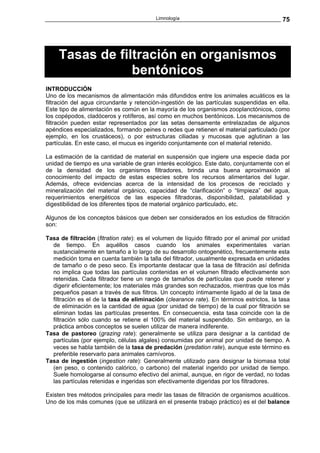 Limnología                                        75




     Tasas de filtración en organismos
                 bentónicos
INTRODUCCIÓN
Uno de los mecanismos de alimentación más difundidos entre los animales acuáticos es la
filtración del agua circundante y retención-ingestión de las partículas suspendidas en ella.
Este tipo de alimentación es común en la mayoría de los organismos zooplanctónicos, como
los copépodos, cladóceros y rotíferos, así como en muchos bentónicos. Los mecanismos de
filtración pueden estar representados por las setas densamente entrelazadas de algunos
apéndices especializados, formando peines o redes que retienen el material particulado (por
ejemplo, en los crustáceos), o por estructuras ciliadas y mucosas que aglutinan a las
partículas. En este caso, el mucus es ingerido conjuntamente con el material retenido.

La estimación de la cantidad de material en suspensión que ingiere una especie dada por
unidad de tiempo es una variable de gran interés ecológico. Este dato, conjuntamente con el
de la densidad de los organismos filtradores, brinda una buena aproximaxión al
conocimiento del impacto de estas especies sobre los recursos alimentarios del lugar.
Además, ofrece evidencias acerca de la intensidad de los procesos de reciclado y
mineralización del material orgánico, capacidad de “clarificación” o “limpieza” del agua,
requerimientos energéticos de las especies filtradoras, disponibilidad, palatabilidad y
digestibilidad de los diferentes tipos de material orgánico particulado, etc.

Algunos de los conceptos básicos que deben ser considerados en los estudios de filtración
son:

Tasa de filtración (fitration rate): es el volumen de líquido filtrado por el animal por unidad
  de tiempo. En aquéllos casos cuando los animales experimentales varían
  sustancialmente en tamaño a lo largo de su desarrollo ontogenético, frecuentemente esta
  medición toma en cuenta también la talla del filtrador, usualmente expresada en unidades
  de tamaño o de peso seco. Es importante destacar que la tasa de filtración así definida
  no implica que todas las partículas contenidas en el volumen filtrado efectivamente son
  retenidas. Cada filtrador tiene un rango de tamaños de partículas que puede retener y
  digerir eficientemente; los materiales más grandes son rechazados, mientras que los más
  pequeños pasan a través de sus filtros. Un concepto íntimamente ligado al de la tasa de
  filtración es el de la tasa de eliminación (clearance rate). En términos estrictos, la tasa
  de eliminación es la cantidad de agua (por unidad de tiempo) de la cual por filtración se
  eliminan todas las partículas presentes. En consecuencia, esta tasa coincide con la de
  filtración sólo cuando se retiene el 100% del material suspendido. Sin embargo, en la
  práctica ambos conceptos se suelen utilizar de manera indiferente.
Tasa de pastoreo (grazing rate): generalmente se utiliza para designar a la cantidad de
  partículas (por ejemplo, células algales) consumidas por animal por unidad de tiempo. A
  veces se habla también de la tasa de predación (predation rate), aunque este término es
  preferible reservarlo para animales carnívoros.
Tasa de ingestión (ingestion rate): Generalmente utilizado para designar la biomasa total
  (en peso, o contenido calórico, o carbono) del material ingerido por unidad de tiempo.
  Suele homologarse al consumo efectivo del animal, aunque, en rigor de verdad, no todas
  las partículas retenidas e ingeridas son efectivamente digeridas por los filtradores.

Existen tres métodos principales para medir las tasas de filtración de organismos acuáticos.
Uno de los más comunes (que se utilizará en el presente trabajo práctico) es el del balance
 