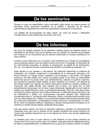 Limnología                                        7




                        De los seminarios
Durante el curso de desarrollarán varios seminarios sobre temas de interés general en
limnología. Estos seminarios consistirán en el análisis y discusión de los tópicos
seleccionados, preparados por ls alumnos organizados en grupos de 2-4 personas.

Los detalles del funcionamiento de estas clases, así como los temas y bibliografía
correspondiente, serán distribuídos al comienzo del curso.




                           De los informes
Así como los trabajos prácticos de las diferentes materias tienen por finalidad entrenar al
estudiante en las tareas a las que se dedicará una vez recibido, los informes de limnología
son ensayos de los manuscritos que los alumnos presentarán en revistas científicas en el
futuro próximo.

Contener buena información es el requisito más importante de un trabajo de investigación
que se pretende publicar, pero de ninguna manera es el único. El lenguaje, la hilvanación de
los razonamientos expuestos, la claridad, la presentación, la calidad de las ilustraciones,
etc., etc., son aspectos de gran importancia que decidirán si el trabajo es aceptado o no.

Estas facetas no son banales ni secundarias. No solamente determinan el potencial de
publicación, sino también condicionan la accesibilidad de la información expuesta a los
futuros lectores. Un trabajo tedioso, reiterativo, mal compuesto y mal escrito, con figuras
confusas y de mala calidad, aún cuando se publique puede no ser leído y/o comprendido
jamás más que por su propio autor. Los norteamericanos, expertos en publicar o perecer,
han acuñado la expresión reader friendly, es decir "amistoso con el lector". Los editores de
las revistas exigen que, además de contener información suficiente en calidad y cantidad, el
manuscrito sea reader friendly. Esto significa que el lector, aún aquél que no está
estrechamente familiarizado con el tema, pueda comprender rápidamente de qué habla el
trabajo, qué material estudió y cómo, y qué pretende demostrar. Para ello, entre otras cosas,
no tendrá que haber repetición de la misma información en diferentes lugares del texto ni de
las ilustraciones o tablas. Los razonamientos expuestos deberán estar fluidamente
encadenados entre sí. Las figuras serán ilustrativas, claras y suficientemente sencillas como
para ser interpretadas de un vistazo. Las conclusiones estarán efectivamente basadas sobre
las evidencias presentadas. La bibliografía no tendrá omisiones, inconsistencias ni errores.
En fin, todos los aspectos estéticos, lingüísticos y demás no directamente vinculados con lo
científico en sentido estricto estarán cuidadosamente pulidos.

Esto que podría parecer una serie de requisitos superfluos y banales, es suficientemente
importante como para que la mayoría de las revistas científicas del mundo rechacen sin
siquiera leer aquéllos manuscritos que no se adecúan en forma a las normas establecidas
por el editor.

La habilidad para armar un buen informe (y más adelante un buen trabajo científico) es
menos común de lo que muchos creen. En realidad, cualquiera aprende rápidamente cómo
se utiliza un espectrofotómetro, la clasificación de un grupo de animales o plantas, el método
 