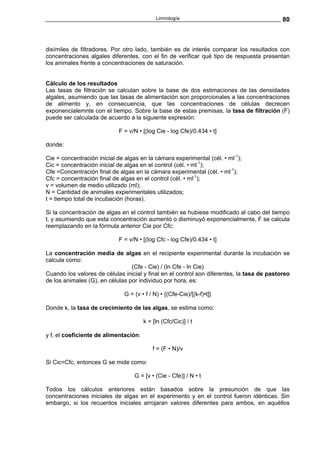 Limnología                                      80



disímiles de filtradores. Por otro lado, también es de interés comparar los resultados con
concentraciones algales diferentes, con el fin de verificar qué tipo de respuesta presentan
los animales frente a concentraciones de saturación.


Cálculo de los resultados
Las tasas de filtración se calculan sobre la base de dos estimaciones de las densidades
algales, asumiendo que las tasas de alimentación son proporcionales a las concentraciones
de alimento y, en consecuencia, que las concentraciones de células decrecen
exponencialemnte con el tiempo. Sobre la base de estas premisas, la tasa de filtración (F)
puede ser calculada de acuerdo a la siguiente expresión:

                            F = v/N • [(log Cie - log Cfe)/0.434 • t]

donde:

Cie = concentración inicial de algas en la cámara experimental (cél. • ml-1);
Cic = concentración inicial de algas en el control (cél. • ml-1);
Cfe =Concentración final de algas en la cámara experimental (cél. • ml-1);
Cfc = concentración final de algas en el control (cél. • ml-1);
v = volumen de medio utilizado (ml);
N = Cantidad de animales experimentales utilizados;
t = tiempo total de incubación (horas).

Si la concentración de algas en el control también se hubiese modificado al cabo del tiempo
t, y asumiendo que esta concentración aumentó o disminuyó exponencialmente, F se calcula
reemplazando en la fórmula anterior Cie por Cfc:

                            F = v/N • [(log Cfc - log Cfe)/0.434 • t]

La concentración media de algas en el recipiente experimental durante la incubación se
calcula como:
                                 (Cfe - Cie) / (ln Cfe - ln Cie)
Cuando los valores de células inicial y final en el control son diferentes, la tasa de pastoreo
de los animales (G), en células por individuo por hora, es:

                              G = (v • f / N) • {(Cfe-Cie)/[(k-f)•t]}

Donde k, la tasa de crecimiento de las algas, se estima como:

                                       k = [ln (Cfc/Cic)] / t

y f, el coeficiente de alimentación:

                                           f = (F • N)/v

Si Cic=Cfc, entonces G se mide como:

                                  G = [v • (Cie - Cfe)] / N • t

Todos los cálculos anteriores están basados sobre la presunción de que las
concentraciones iniciales de algas en el experimento y en el control fueron idénticas. Sin
embargo, si los recuentos iniciales arrojaran valores diferentes para ambos, en aquéllos
 