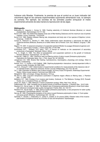 Limnología                                                  82



hubieran sido filtradas. Finalmente, la premisa de que el control es un buen indicador del
crecimiento algal en las cámaras experimentales suponiendo alimentación nula, no siempre
es correcta. Por ejemplo, las excretas de los animales pueden enriquecer el medio
experimental activando de esta manera la reproducción de las algas.


Bibliografía
Boltovskoy D., Izaguirre I., Correa N. 1995. Feeding selectivity of Corbicula fluminea (Bivalvia) on natural
    phytoplankton. Hydrobiologia 312:171-182.
Burns C.W. 1968. The relationship between body size of filter-feeding Cladocera and the maximum size of particle
    ingested. Limnol. Oceanogr., 13:675-678.
Burns C.W. 1969. Relation between filtering rate, temperature and body size in four species of Daphnia. Limnol.
    Oceanogr., 14:693-700.
Correa N., Petracchi C., Bordino P. 1992. Datos preliminares sobre abundancia y estructuras de tallas de
    Corbicula fluminea (Mollusca, Bivalvia) en el delta inferior del río Paraná. Com. Soc. Malacol. Uruguay 7: 290-
    304.
Diggins T.P. 2001. A seasonal comparison of suspended sediment filtration by quagga (Dreissena bugensis) and
    zebra (D. polymorpha) mussels. J. Great Lakes Res. 27:457-466.
Edmondson W.T., Winberg, G.G. (eds.). 1971. A manual on methods on the assessment of secondary
    productivity in freshwaters. Blackwell, Oxford, 358 pp.
Foe, C., Knight, A. 1985. The effect of phytoplankton and suspended sediment on the growth of Corbicula
    fluminea (Bivalvia). Hydrobiologia, 127:105-115.
Horgan M.J., Mills E.L. 1997. Clearance rates and filtering activity of zebra mussel (Dreissena polymorpha):
    implications for freshwater lakes. Can. J. Fish. Aquat. Sci. 54: 249-255.
Joergensen C.B. 1990. Bivalve filter feeding: hydrodynamics, bioenergetics, physiology and ecology. Olsen &
    Olsen, Fredensborg.
Kerfoot, W.C., C. Levitan y W.R DeMott. 1988. Daphnia-phytoplankton interactions: density-dependent shifts in
    resource quality. Ecologia, 69:1806-1825.
Lee C.H., Chung E.Y. 2001. Determination of experimental conditions for measurements of the clearance rate of
    an intertidal bivalve, Glaucome chinensis. Korean Journal of Malacology. Vol.17(2): 95-104.
Lei J. 1993. Estimation of filtration rate of zebra mussels. US Army Corps of Engineers, Waterways Experimental
    Station, Zebra mussel research Technical note ZMR-4-06.
Margalef R. 1983. Limnología. Omega, Barcelona, 1010 pp.
Mc Kee D. 1995. Long-term temperature acclimation in Daphnia magna: effects on filtering rates. J. Plankton
    Res., 17:1095- 1103.
McMahon R.F. 1983. Ecology of an invasive pest bivalve, Corbicula. In: The Mollusca. Ecology (W.D. Russell-
    Hunter, ed.), 6, Academic Press, pp. 505-561.
Omori, M., Ikeda, T. 1984. Methods in marine zooplankton ecology. Wiley, New York, 332 pp.
Paffenhoefer G-A. 1994. Variability due to feeding activity of individual copepods. J. Plankton Res., 16:617-626.
Reeders H.H., Bij de Vaate, A. 1989. The filtration rate of Dreissena polymorpha (Bivalvia) in three Dutch lakes
    with reference to biological water quality management. Freshw. Biol., 22, 133-141.
Reeders H.H., Bij de Vaate, A. 1990. Zebra mussels (Dreissena polymorpha): a new perspective for water quality
    management. Hydrobiologia 200/201: 437-450.
Sprung, M. 1995. Physiological energetics of the zebra mussel Dreissena polymorpha in lakes. II. Food uptake
    and gross growth efficiency. Hydrobiologia 304: 133-146.
Sylvester, F., Dorado, J., Boltovskoy, D., Juárez A., Cataldo, D. En prensa (2004). Filtration rates of the invasive
    pest bivalve Limnoperna fortunei as a function of size and temperature. Hydrobiologia.
 