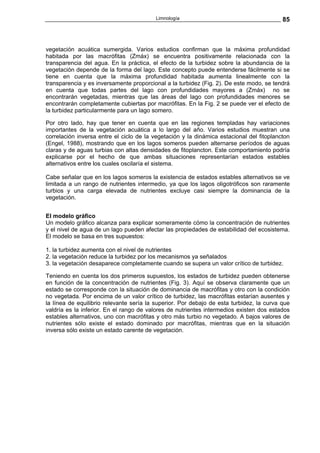 Limnología                                       85



vegetación acuática sumergida. Varios estudios confirman que la máxima profundidad
habitada por las macrófitas (Zmáx) se encuentra positivamente relacionada con la
transparencia del agua. En la práctica, el efecto de la turbidez sobre la abundancia de la
vegetación depende de la forma del lago. Este concepto puede entenderse fácilmente si se
tiene en cuenta que la máxima profundidad habitada aumenta linealmente con la
transparencia y es inversamente proporcional a la turbidez (Fig. 2). De este modo, se tendrá
en cuenta que todas partes del lago con profundidades mayores a (Zmáx) no se
encontrarán vegetadas, mientras que las áreas del lago con profundidades menores se
encontrarán completamente cubiertas por macrófitas. En la Fig. 2 se puede ver el efecto de
la turbidez particularmente para un lago somero.

Por otro lado, hay que tener en cuenta que en las regiones templadas hay variaciones
importantes de la vegetación acuática a lo largo del año. Varios estudios muestran una
correlación inversa entre el ciclo de la vegetación y la dinámica estacional del fitoplancton
(Engel, 1988), mostrando que en los lagos someros pueden alternarse períodos de aguas
claras y de aguas turbias con altas densidades de fitoplancton. Este comportamiento podría
explicarse por el hecho de que ambas situaciones representarían estados estables
alternativos entre los cuales oscilaría el sistema.

Cabe señalar que en los lagos someros la existencia de estados estables alternativos se ve
limitada a un rango de nutrientes intermedio, ya que los lagos oligotróficos son raramente
turbios y una carga elevada de nutrientes excluye casi siempre la dominancia de la
vegetación.


El modelo gráfico
Un modelo gráfico alcanza para explicar someramente cómo la concentración de nutrientes
y el nivel de agua de un lago pueden afectar las propiedades de estabilidad del ecosistema.
El modelo se basa en tres supuestos:

1. la turbidez aumenta con el nivel de nutrientes
2. la vegetación reduce la turbidez por los mecanismos ya señalados
3. la vegetación desaparece completamente cuando se supera un valor crítico de turbidez.

Teniendo en cuenta los dos primeros supuestos, los estados de turbidez pueden obtenerse
en función de la concentración de nutrientes (Fig. 3). Aquí se observa claramente que un
estado se corresponde con la situación de dominancia de macrófitas y otro con la condición
no vegetada. Por encima de un valor crítico de turbidez, las macrófitas estarían ausentes y
la línea de equilibrio relevante sería la superior. Por debajo de esta turbidez, la curva que
valdría es la inferior. En el rango de valores de nutrientes intermedios existen dos estados
estables alternativos, uno con macrófitas y otro más turbio no vegetado. A bajos valores de
nutrientes sólo existe el estado dominado por macrófitas, mientras que en la situación
inversa sólo existe un estado carente de vegetación.
 