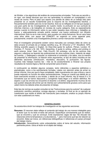 Limnología                                        8



de Winkler, o los algoritmos del análisis de componentes principales. Todo eso es sencillo y,
en rigor, son tareas técnicas que una vez aprendidas no exceden en complejidad a una
receta de cocina. Pero el paso que separa una planilla de datos de un trabajo listo para
presentar es un escollo fundamental para la mayoría de los investigadores bisoños, y
frecuentemente también para los no tan bisoños. Esto se ve reflejado en el mal que aqueja a
una gran parte de los investigadores de nuestro medio: la profusión en sus curricula de
informes internos y de trabajillos en revistas de cuarta categoría. Esto es especialmente
penoso cuando la información sobre la que están basados esos informes y trabajillos es
buena, y adecuadamente armada podría merecer una buena publicación con difusión
internacional. Esto no es lo más común, pero sucede con cierta frecuencia. No en vano hace
unos años atrás, con apoyo del CONICET, se organizó un curso especial para,
precisamente, enseñar a los investigadores jóvenes a armar manuscritos científicos.

Para el investigador principiante existen varios manuales con consejos útiles de cómo se
debe encarar el armado de un trabajo científico (e.g., M. O'Connor y F.P. Woodford, 1975,
Writing scientific papers in English. An Else-Ciba guide for authors. Pitman, London; W.
Cochran, P. Fenner y M. Hill, 1974, Geowriting. A guide to writing, editing and printing in
earth science. Amer. Geol. Inst., Falls Church). Sin embargo, uno de los caminos más
seguros y efectivos es leyendo las publicaciones de otros autores (claro, tratando de elegir
las buenas...). Deténgase a estudiar no solamente el contenido y los datos, sino la manera
de presentar la información, la hilación entre argumentos, el tipo de datos incluidos en las
diferentes secciones (introducción, resultados, discusión), la puntuación, las figuras.
Cuantos más trabajos buenos lea - más se irá acostumbrando a hilvanar sus propios
resultados de manera lógica y fácil de comprender para el lector.

A continuación se detallan algunos consejos, tanto referentes a aspectos estilísticos y
gramaticales, como a los estrictamente formales. Léalos con atención antes de armar su
primer informe. Una vez que lo haya completado, léalo nuevamente con ojos críticos y vea si
puede mejorarlo en función de estas recomendaciones. Tenga en cuenta que detrás de un
buen manuscrito enviado a una revista, y detrás de un buen informe, hay al menos 5 o 10
borradores que se fueron depurando y corrigiendo hasta llegar a la versión definitiva. No
espere a que los errores los encuentre el docente o el árbitro; seguramente muchos de los
que quedan después del primer par de intentos son suficientemente gruesos como para que
usted mismo los detecte antes de presentar el trabajo.

Este tipo de normas se pueden consultar en las "Instrucciones para los autores" de cualquier
publicación científica periódica; consiga algunas y revíselas. Al final se da un ejemplo de
cuestionario que recibe el árbitro del manuscrito para evaluarlo; analice su propio informe
con este cuestionario en mano.



                                     GENERALIDADES
Se acostumbra dividir los trabajos de investigación en las siguientes secciones:

Resumen. El resumen debe reflejar el contenido del trabajo de una manera intelegible para
   el lector que no ha leído el texto del artículo. Especifique concisamente qué se realizó,
   qué se encontró y qué se concluyó. Evite expresiones vagas del tipo "Se discuten las
   relaciones entre la temperatura y la abundancia...", pero mencione qué tipo de relación se
   encontró. Debe ser breve, sin referencias bibliográficas ni referencias al cuerpo principal
   del trabajo mismo.
Introducción: Generalmente cubre antecedentes sobre el tema del estudio, información
   pertinente previa. Ubica al lector en el objeto del trabajo.
 