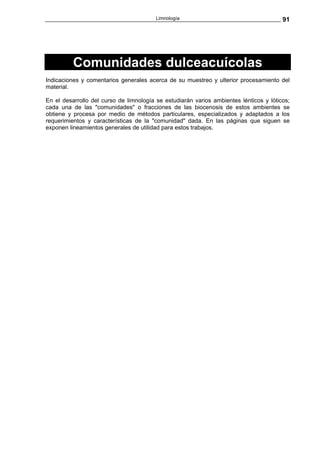 Limnología                                     91




          Comunidades dulceacuícolas
Indicaciones y comentarios generales acerca de su muestreo y ulterior procesamiento del
material.

En el desarrollo del curso de limnología se estudiarán varios ambientes lénticos y lóticos;
cada una de las "comunidades" o fracciones de las biocenosis de estos ambientes se
obtiene y procesa por medio de métodos particulares, especializados y adaptados a los
requerimientos y características de la "comunidad" dada. En las páginas que siguen se
exponen lineamientos generales de utilidad para estos trabajos.
 