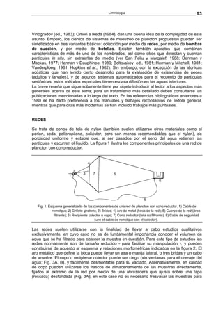Limnología                                                   93



Vinogradov (ed., 1983); Omori e Ikeda (1984), dan una buena idea de la complejidad de este
asunto. Empero, los cientos de sistemas de muestreo de plancton propuestos pueden ser
sintetizados en tres variantes básicas: colección por medio de redes, por medio de bombas
de succión, y por medio de botellas. Existen también aparatos que combinan
características de más de uno de los nombrados, así como otros que detectan y cuentan
partículas in situ, sin extraerlas del medio (ver San Feliu y Margalef, 1968; Denman y
Mackas, 1977; Herman y Dauphinee, 1980; Boltovskoy, ed., 1981; Herman y Mitchell, 1981;
Vanderploeg, 1981; Hopkins et al., 1982). Sin embargo, con la excepción de las técnicas
acústicas que han tenido cierto desarrollo para la evaluación de existencias de peces
(adultos y larvales), y de algunos sistemas automatizados para el recuento de partículas
sestónicas, estos métodos especiales tienen escasa difusión en las aguas interiores.
La breve reseña que sigue solamente tiene por objeto introducir al lector a los aspectos más
generales acerca de este tema; para un tratamiento más detallado deben consultarse las
publicaciones mencionadas a lo largo del texto. En las referencias bibliográficas anteriores a
1980 se ha dado preferencia a los manuales y trabajos recopilativos de índole general,
mientras que para citas más modernas se han incluido trabajos más puntuales.


REDES

Se trata de conos de tela de nylon (también suelen utilizarse otros materiales como el
perlon, seda, polipropileno, poliéster, pero son menos recomendables que el nylon), de
porosidad uniforme y estable que, al ser pasados por el seno del agua retienen las
partículas y escurren el líquido. La figura 1 ilustra los componentes principales de una red de
plancton con cono reductor.




   Fig. 1. Esquema generalizado de los componentes de una red de plancton con cono reductor. 1) Cable de
             remolque; 2) Grillete giratorio; 3) Bridas; 4) Aro de metal (boca de la red); 5) Cuerpo de la red (área
              filtrante); 6) Recipiente colector o copo; 7) Cono reductor (tela no filtrante); 8) Cable de seguridad
                                            (une el cable de remolque con el colector).

Las redes suelen utilizarse con la finalidad de llevar a cabo estudios cualitativos
exclusivamente, en cuyo caso no es de fundamental importancia conocer el volumen de
agua que se ha filtrado para obtener la muestra en cuestión. Para este tipo de estudios las
redes normalmente son de tamaño reducido - para facilitar su manipulación -, y pueden
construirse de acuerdo al esquema y relaciones morfométricas indicados en la figura 2. El
aro metálico que define la boca puede llevar un asa o manija lateral, o tres bridas y un cabo
de arrastre. El copo o recipiente colector puede ser ciego (sin ventanas para el drenaje del
agua; Fig. 3A, B), y fácilmente desmontable para su vaciado. Alternativamente, en calidad
de copo pueden utilizarse los frascos de almacenamiento de las muestras directamente,
fijados al extremo de la red por medio de una abrazadera que ajusta sobre una tapa
(roscada) desfondada (Fig. 3A); en este caso no es necesario trasvasar las muestras para
 