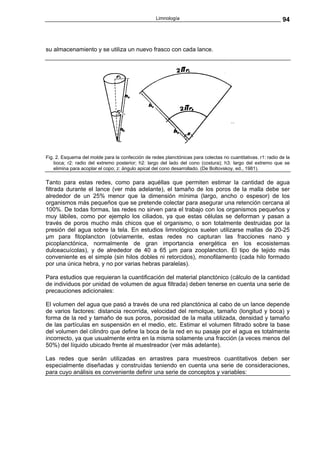 Limnología                                                 94



su almacenamiento y se utiliza un nuevo frasco con cada lance.




Fig. 2. Esquema del molde para la confección de redes planctónicas para colectas no cuantitativas. r1: radio de la
    boca; r2: radio del extremo posterior; h2: largo del lado del cono (costura); h3: largo del extremo que se
    elimina para acoplar el copo; z: ángulo apical del cono desarrollado. (De Boltovskoy, ed., 1981).

Tanto para estas redes, como para aquéllas que permiten estimar la cantidad de agua
filtrada durante el lance (ver más adelante), el tamaño de los poros de la malla debe ser
alrededor de un 25% menor que la dimensión mínima (largo, ancho o espesor) de los
organismos más pequeños que se pretende colectar para asegurar una retención cercana al
100%. De todas formas, las redes no sirven para el trabajo con los organismos pequeños y
muy lábiles, como por ejemplo los ciliados, ya que estas células se deforman y pasan a
través de poros mucho más chicos que el organismo, o son totalmente destruidas por la
presión del agua sobre la tela. En estudios limnológicos suelen utilizarse mallas de 20-25
µm para fitoplancton (obviamente, estas redes no capturan las fracciones nano y
picoplanctónica, normalmente de gran importancia energética en los ecosistemas
dulceacuícolas), y de alrededor de 40 a 65 µm para zooplancton. El tipo de tejido más
conveniente es el simple (sin hilos dobles ni retorcidos), monofilamento (cada hilo formado
por una única hebra, y no por varias hebras paralelas).

Para estudios que requieran la cuantificación del material planctónico (cálculo de la cantidad
de individuos por unidad de volumen de agua filtrada) deben tenerse en cuenta una serie de
precauciones adicionales:

El volumen del agua que pasó a través de una red planctónica al cabo de un lance depende
de varios factores: distancia recorrida, velocidad del remolque, tamaño (longitud y boca) y
forma de la red y tamaño de sus poros, porosidad de la malla utilizada, densidad y tamaño
de las partículas en suspensión en el medio, etc. Estimar el volumen filtrado sobre la base
del volumen del cilindro que define la boca de la red en su pasaje por el agua es totalmente
incorrecto, ya que usualmente entra en la misma solamente una fracción (a veces menos del
50%) del líquido ubicado frente al muestreador (ver más adelante).

Las redes que serán utilizadas en arrastres para muestreos cuantitativos deben ser
especialmente diseñadas y construídas teniendo en cuenta una serie de consideraciones,
para cuyo análisis es conveniente definir una serie de conceptos y variables:
 