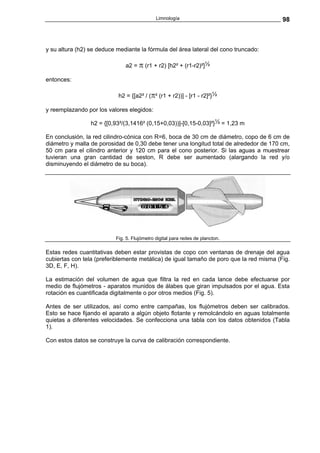 Limnología                                  98



y su altura (h2) se deduce mediante la fórmula del área lateral del cono truncado:

                              a2 = π (r1 + r2) [h2² + (r1-r2)²]½

entonces:

                           h2 = {[a2² / (π² (r1 + r2))] - [r1 - r2]²}½

y reemplazando por los valores elegidos:

                 h2 = {[0,93²/(3,1416² (0,15+0,03))]-[0,15-0,03]²}½ = 1,23 m

En conclusión, la red cilindro-cónica con R=6, boca de 30 cm de diámetro, copo de 6 cm de
diámetro y malla de porosidad de 0,30 debe tener una longitud total de alrededor de 170 cm,
50 cm para el cilindro anterior y 120 cm para el cono posterior. Si las aguas a muestrear
tuvieran una gran cantidad de seston, R debe ser aumentado (alargando la red y/o
disminuyendo el diámetro de su boca).




                          Fig. 5. Flujómetro digital para redes de plancton.

Estas redes cuantitativas deben estar provistas de copo con ventanas de drenaje del agua
cubiertas con tela (preferiblemente metálica) de igual tamaño de poro que la red misma (Fig.
3D, E, F, H).

La estimación del volumen de agua que filtra la red en cada lance debe efectuarse por
medio de flujómetros - aparatos munidos de álabes que giran impulsados por el agua. Esta
rotación es cuantificada digitalmente o por otros medios (Fig. 5).

Antes de ser utilizados, así como entre campañas, los flujómetros deben ser calibrados.
Esto se hace fijando el aparato a algún objeto flotante y remolcándolo en aguas totalmente
quietas a diferentes velocidades. Se confecciona una tabla con los datos obtenidos (Tabla
1).

Con estos datos se construye la curva de calibración correspondiente.
 