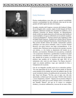 9
Emily Dickinson
Poetisa estadounidense cuya obra, por su especial sensibilidad,
misterio y profundidad, ha sido celebrada como una de las más
grandes de habla inglesa de todos los tiempos.
Su padre, miembro del Congreso y tesorero del Amherst College,
fue un abogado culto y austero, según el estilo burgués de Nueva
Inglaterra. Dickinson estudió en la Academia de Amherst y en el
seminario Femenino de Mount Holyoke, en Massachussets,
donde recibió una rígida educación calvinista que dejó huellas en
su personalidad y a la que se enfrentaría con su carácter escéptico.
A través de Benjamín F. Newton conoció muy temprano la obra
de Ralph Waldo Emerson. También leyó a Henry David Thoreau,
y a los novelistas Nathaniel Hawthorne y Harriet Beecher Stowe.
Muy pronto decidió aislarse del mundo, manteniendo contacto
solamente con unas pocas amistades, como el escritor Samuel
Boswell, con quien sostuvo una larga correspondencia. A los
veintitrés años, Dickinson tenía conciencia de su propia vocación
casi mística, y a los treinta su alejamiento del mundo era ya
absoluto, casi monástico. Retirada en la casa paterna, se dedicaba
a las ocupaciones domésticas y garabateaba en pedazos de papel
(con frecuencia ocultados en los cajones) sus apuntes y versos
que, después de su muerte, se revelaron como uno de los logros
poéticos más notables de la América del siglo XIX. En su
aislamiento sólo vistió de color blanco ("mi blanca elección",
según sus propias palabras), rasgo que expresaba la ética y
transparencia de su poesía.
Uno de sus biógrafos escribió acerca de su naturaleza poética:
"Era una especialista de la luz". Su escritura puede ser descrita
como producto de la soledad, del retiro de cualquier tipo de vida
social, incluida la relativa a la publicación de sus poemas. De ella
dijo Jorge Luis Borges: "No hay, que yo sepa, una vida más
apasionada y solitaria que la de esa mujer. Prefirió soñar el amor
y acaso imaginarlo y tenerlo". Algunos de sus poemas reflejan la
decepción que sufrió por un amor (dirigía cartas a un hombre al
que llamaba "Master", del que no se conoce su verdadero
nombre), y la ulterior sublimación y trasvase de ese amor a Dios.
 