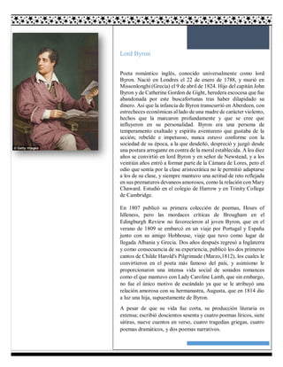12
Lord Byron
Poeta romántico inglés, conocido universalmente como lord
Byron. Nació en Londres el 22 de enero de 1788, y murió en
Missonlonghi (Grecia) el 9 de abril de 1824. Hijo del capitán John
Byron y de Catherine Gordon de Gight, heredera escocesa que fue
abandonada por este buscafortunas tras haber dilapidado su
dinero. Así que la infancia de Byron transcurrió en Aberdeen, con
estrecheces económicas al lado de una madre de carácter violento,
hechos que la marcaron profundamente y que se cree que
influyeron en su personalidad. Byron era una persona de
temperamento exaltado y espíritu aventurero que gustaba de la
acción; rebelde e impetuoso, nunca estuvo conforme con la
sociedad de su época, a la que desdeñó, despreció y juzgó desde
una postura arrogante en contra de la moral establecida. A los diez
años se convirtió en lord Byron y en señor de Newstead, y a los
veintiún años entró a formar parte de la Cámara de Lores, pero el
odio que sentía por la clase aristocrática no le permitió adaptarse
a los de su clase, y siempre mantuvo una actitud de reto reflejada
en sus prematuros devaneos amorosos, como la relación con Mary
Chaward. Estudió en el colegio de Harrow y en Trinity College
de Cambridge.
En 1807 publicó su primera colección de poemas, Hours of
Idleness, pero las mordaces críticas de Brougham en el
Edingburgh Review no favorecieron al joven Byron, que en el
verano de 1809 se embarcó en un viaje por Portugal y España
junto con su amigo Hobhouse, viaje que tuvo como lugar de
llegada Albania y Grecia. Dos años después regresó a Inglaterra
y como consecuencia de su experiencia, publicó los dos primeros
cantos de Childe Harold's Pilgrimade (Marzo,1812), los cuales le
convirtieron en el poeta más famoso del país, y asimismo le
proporcionaron una intensa vida social de sonados romances
como el que mantuvo con Lady Caroline Lamb, que sin embargo,
no fue el único motivo de escándalo ya que se le atribuyó una
relación amorosa con su hermanastra, Augusta, que en 1814 dio
a luz una hija, supuestamente de Byron.
A pesar de que su vida fue corta, su producción literaria es
extensa; escribió doscientos sesenta y cuatro poemas líricos, siete
sátiras, nueve cuentos en verso, cuatro tragedias griegas, cuatro
poemas dramáticos, y dos poemas narrativos.
 