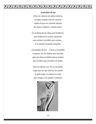 13
Acuérdate de mí
Llora en silencio mi alma solitaria,
excepto cuando está mi corazón
unido al tuyo en celestial alianza
de mutuo suspirar y mutuo amor.
Es la llama de mi alma cual lumbrera,
que brilla en el recinto sepulcral:
casi extinta, invisible, pero eterna…
ni la muerte la puede aniquilar.
¡Acuérdate de mí!… Cerca a mi tumba
no pases, no, sin darme una oración;
para mi alma no habrá mayor tortura
que el saber que olvidaste mi dolor.
Oye mi última voz. No es un delito
rogar por los que fueron. Yo jamás
te pedí nada: al expirar te exijo
que vengas a mi tumba a sollozar.
 