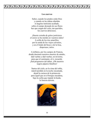 16
Los cuervos
Señor, cuando los prados están fríos
y cuando en las aldeas abatidas
el ángelus lentísimo acallado,
sobre el campo desnudo de sus flores
haz que caigan del cielo, tan queridos,
los cuervos deliciosos.
¡Hueste extraña de gritos justicieros
el cierzo se ha metido en vuestros nidos!
A orilla de los ríos amarillos,
por la senda de los viejos calvarios,
y en el fondo del hoyo y de la fosa,
dispersaos, uníos.
A millares, por los campos de Francia,
donde duermen nuestros muertos de antaño,
dad vueltas y dad vueltas, en invierno,
para que el caminante, al ir, recuerde.
¡Sed pregoneros del deber, ¡Oh nuestros
negros pájaros fúnebres!
Santos del cielo, en la cima del roble,
mástil perdido en la noche encantada,
dejad la curruca de la primavera
para aquél que en el bosque encadena,
bajo la yerba que impide la huida,
la funesta derrota.
 