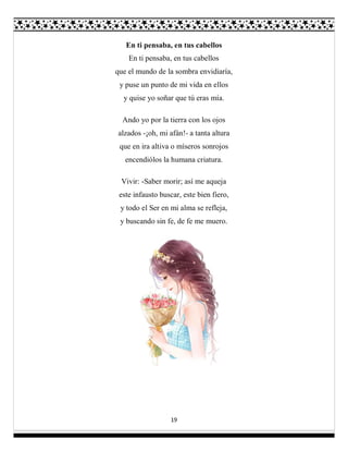 19
En ti pensaba, en tus cabellos
En ti pensaba, en tus cabellos
que el mundo de la sombra envidiaría,
y puse un punto de mi vida en ellos
y quise yo soñar que tú eras mía.
Ando yo por la tierra con los ojos
alzados -¡oh, mi afán!- a tanta altura
que en ira altiva o míseros sonrojos
encendiólos la humana criatura.
Vivir: -Saber morir; así me aqueja
este infausto buscar, este bien fiero,
y todo el Ser en mi alma se refleja,
y buscando sin fe, de fe me muero.
 