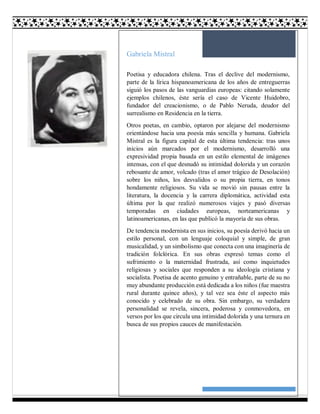 21
Gabriela Mistral
Poetisa y educadora chilena. Tras el declive del modernismo,
parte de la lírica hispanoamericana de los años de entreguerras
siguió los pasos de las vanguardias europeas: citando solamente
ejemplos chilenos, éste sería el caso de Vicente Huidobro,
fundador del creacionismo, o de Pablo Neruda, deudor del
surrealismo en Residencia en la tierra.
Otros poetas, en cambio, optaron por alejarse del modernismo
orientándose hacia una poesía más sencilla y humana. Gabriela
Mistral es la figura capital de esta última tendencia: tras unos
inicios aún marcados por el modernismo, desarrolló una
expresividad propia basada en un estilo elemental de imágenes
intensas, con el que desnudó su intimidad dolorida y un corazón
rebosante de amor, volcado (tras el amor trágico de Desolación)
sobre los niños, los desvalidos o su propia tierra, en tonos
hondamente religiosos. Su vida se movió sin pausas entre la
literatura, la docencia y la carrera diplomática, actividad esta
última por la que realizó numerosos viajes y pasó diversas
temporadas en ciudades europeas, norteamericanas y
latinoamericanas, en las que publicó la mayoría de sus obras.
De tendencia modernista en sus inicios, su poesía derivó hacia un
estilo personal, con un lenguaje coloquial y simple, de gran
musicalidad, y un simbolismo que conecta con una imaginería de
tradición folclórica. En sus obras expresó temas como el
sufrimiento o la maternidad frustrada, así como inquietudes
religiosas y sociales que responden a su ideología cristiana y
socialista. Poetisa de acento genuino y entrañable, parte de su no
muy abundante producción está dedicada a los niños (fue maestra
rural durante quince años), y tal vez sea éste el aspecto más
conocido y celebrado de su obra. Sin embargo, su verdadera
personalidad se revela, sincera, poderosa y conmovedora, en
versos por los que circula una intimidad dolorida y una ternura en
busca de sus propios cauces de manifestación.
 