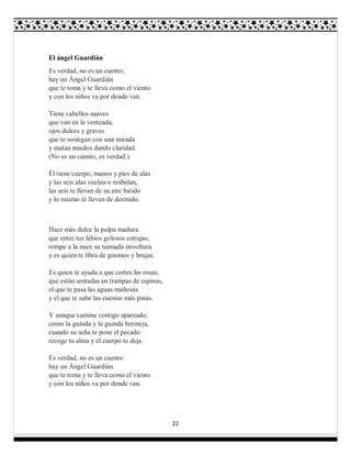22
El ángel Guardián
Es verdad, no es un cuento;
hay un Ángel Guardián
que te toma y te lleva como el viento
y con los niños va por donde van.
Tiene cabellos suaves
que van en la venteada,
ojos dulces y graves
que te sosiegan con una mirada
y matan miedos dando claridad.
(No es un cuento, es verdad.)
Él tiene cuerpo, manos y pies de alas
y las seis alas vuelan o resbalan,
las seis te llevan de su aire batido
y lo mismo te llevan de dormido.
Hace más dulce la pulpa madura
que entre tus labios golosos estrujas;
rompe a la nuez su taimada envoltura
y es quien te libra de gnomos y brujas.
Es quien te ayuda a que cortes las rosas,
que están sentadas en trampas de espinas,
el que te pasa las aguas mañosas
y el que te sube las cuestas más pinas.
Y aunque camine contigo apareado,
como la guinda y la guinda bermeja,
cuando su seña te pone el pecado
recoge tu alma y el cuerpo te deja.
Es verdad, no es un cuento:
hay un Ángel Guardián
que te toma y te lleva como el viento
y con los niños va por donde van.
 