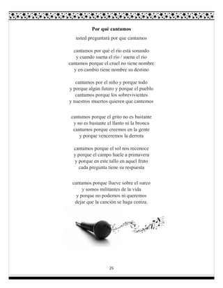 25
Por qué cantamos
usted preguntará por que cantamos
cantamos por qué el río está sonando
y cuando suena el río / suena el río
cantamos porque el cruel no tiene nombre
y en cambio tiene nombre su destino
cantamos por el niño y porque todo
y porque algún futuro y porque el pueblo
cantamos porque los sobrevivientes
y nuestros muertos quieren que cantemos
cantamos porque el grito no es bastante
y no es bastante el llanto ni la bronca
cantamos porque creemos en la gente
y porque venceremos la derrota
cantamos porque el sol nos reconoce
y porque el campo huele a primavera
y porque en este tallo en aquel fruto
cada pregunta tiene su respuesta
cantamos porque llueve sobre el surco
y somos militantes de la vida
y porque no podemos ni queremos
dejar que la canción se haga ceniza.
 
