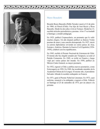 27
Mario Benedetti
Ricardo Reyes Basoalto (Pablo Neruda ) nació el 12 de julio
de 1904, en Parral (Chile). Fue hijo de José Reyes y Rosa
Basoalto. Desde los dos años vivió en Temuco. Desde los 13,
escribió artículos periodísticos y poemas. A los 17 se trasladó
a Santiago y estudió pedagogía.
En 1923, publicó Crepusculario, un poemario que le valió
muchos elogios. Un año después publicó su famoso Veinte
poemas de amor y una canción desesperada. En 1927, inició
su carrera diplomática sirviendo en varios países de Asia,
Europa y América. Durante la Guerra Civil Española (1936-
1939), colaboró con los republicanos.
En 1945, recibió el Premio Nacional de Literatura de Chile.
El mismo año fue elegido senador por Tarapacá y se unió al
Partido Comunista. En 1949, se exilió en Francia y luego
viajó por varios países del mundo. En 1950, publicó en
México Canto General, su mayor poemario.
En 1952, regresó a Chile y publica nuevos poemarios, como
Estravagario en 1958. En 1969, fue nombrado miembro de la
Academia Chilena de la Lengua. El mismo año, el presidente
Salvador Allende lo nombró embajador en Francia.
En 1971, ganó el Premio Nobel de Literatura. En 1973, cayó
enfermo, renunció a la embajada y regresó a Chile. Falleció
en Santiago el 23 de setiembre de 1973, por un cáncer a la
próstata
 
