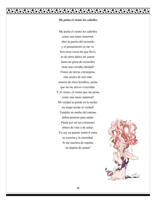 28
Me peina el viento los cabellos
Me peina el viento los cabellos
como una mano maternal:
abro la puerta del recuerdo
y el pensamiento se me va.
Son otras voces las que llevo,
es de otros labios mi cantar:
hasta mi gruta de recuerdos
tiene una extraña claridad!
Frutos de tierras extranjeras,
olas azules de otro mar,
amores de otros hombres, penas
que no me atrevo a recordar.
Y el viento, el viento que me peina
como una mano maternal!
Mi verdad se pierde en la noche:
no tengo noche ni verdad!
Tendido en medio del camino
deben pisarme para andar.
Pasan por mí sus corazones
ebrios de vino y de soñar.
Yo soy un puente inmóvil entre
tu corazón y la eternidad.
Si me muriera de repente
no dejaría de cantar!
 