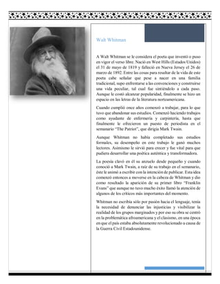 30
Walt Whitman
A Walt Whitman se le considera el poeta que inventó o puso
en vigor el verso libre. Nació en West Hills (Estados Unidos)
el 31 de mayo de 1819 y falleció en Nueva Jersey el 26 de
marzo de 1892. Entre las cosas para resaltar de la vida de este
poeta cabe señalar que pese a nacer en una familia
tradicional, supo enfrentarse a las convenciones y construirse
una vida peculiar, tal cual fue sintiéndolo a cada paso.
Aunque le costó alcanzar popularidad, finalmente se hizo un
espacio en las letras de la literatura norteamericana.
Cuando cumplió once años comenzó a trabajar, para lo que
tuvo que abandonar sus estudios. Comenzó haciendo trabajos
como ayudante de enfermería y carpintería, hasta que
finalmente le ofrecieron un puesto de periodista en el
semanario “The Patriot”, que dirigía Mark Twain.
Aunque Whitman no había completado sus estudios
formales, su desempeño en este trabajo le ganó muchos
lectores. Asimismo le sirvió para crecer y fue vital para que
pudiera desarrollar una poética auténtica y transformadora.
La poesía clavó en él su anzuelo desde pequeño y cuando
conoció a Mark Twain, a raíz de su trabajo en el semanario,
éste le animó a escribir con la intención de publicar. Esta idea
comenzó entonces a moverse en la cabeza de Whitman y dio
como resultado la aparición de su primer libro “Franklin
Evans” que aunque no tuvo mucho éxito llamó la atención de
algunos de los críticos más importantes del momento.
Whitman no escribía sólo por pasión hacia el lenguaje, tenía
la necesidad de denunciar las injusticias y visibilizar la
realidad de los grupos marginados y por eso su obra se centró
en la problemática afroamericana y el clasismo, en una época
en que el país estaba absolutamente revolucionado a causa de
la Guerra Civil Estadounidense.
 