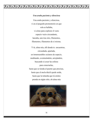 31
Una araña paciente y silenciosa
Una araña paciente y silenciosa,
vi en el pequeño promontorio en que
sola se hallaba,
vi cómo para explorar el vasto
espacio vacío circundante,
lanzaba, uno tras otro, filamentos,
filamentos, filamentos de sí misma.
Y tú, alma mía, allí donde te encuentras,
circundada, apartada,
en inmensurables océanos de espacio,
meditando, aventurándote, arrojándote,
buscando si cesar las esferas
para conectarlas,
hasta que se tienda el puente que precisas,
hasta que el ancla dúctil quede asida,
hasta que la telaraña que tú emites
prenda en algún sitio, oh alma mía
 