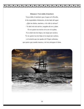 33
Romance: Voces daba el marinero
Voces daba el marinero que el agua se le llevaba,
le ha respondido el demonio, al otro lado del agua:
-¿Qué me darías, marinero, si la vida te salvara?
- Te daré mis tres navíos, cargados de oro y plata.
-Yo no quiero tus navíos ni tu oro ni tu plata,
Yo te daré mis tres hijas y mi mujer por esclava.
Yo no quiero tus tres hijas ni tu mujer por esclava,
y el corazón que me queda a la Virgen soberana,
que quiero que cuando mueras, a mí me entregues el alma.
 