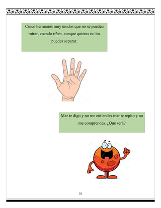 35
Cinco hermanos muy unidos que no se pueden
mirar, cuando riñen, aunque quieras no los
puedes separar.
Mar te digo y no me entiendes mar te repito y no
me comprendes. ¿Qué será?
 