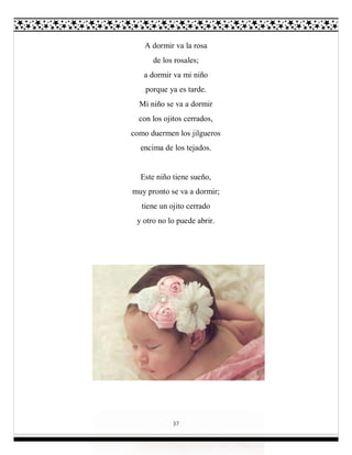 37
A dormir va la rosa
de los rosales;
a dormir va mi niño
porque ya es tarde.
Mi niño se va a dormir
con los ojitos cerrados,
como duermen los jilgueros
encima de los tejados.
Este niño tiene sueño,
muy pronto se va a dormir;
tiene un ojito cerrado
y otro no lo puede abrir.
 