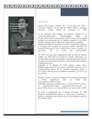 3
Octavio Paz
Octavio Paz Lozano. (México D.F., 31 de marzo de 1914 -
Coyoacán, México, 19 de abril de 1998). Poeta y ensayista
mexicano. Premio Nobel de Literatura en 1990.
A los diecisiete años publica sus primeros poemas en la
revista Barandal (1931). Posteriormente dirige las
revistas Taller (1939) e Hijo pródigo (1943). En un viaje a España
contacta con intelectuales de la república española y con Pablo
Neruda, contactos que le influencian fuertemente en su poética.
Después de publicar Luna Silvestre (1933) y el poemario dedicado
a la guerra civil española ¡No pasarán! (1936), edita Raíz del
hombre(1937), Bajo tu clara sombra (1937), Entre la piedra y la
flor (1941) y A la orilla del mundo (1942).
En 1944, con una beca Guggenheim, pasa un año en Estados
Unidos. En 1945 entra en el Servicio Exterior Mexicano y es
enviado a París. Durante este periodo se aleja del marxismo al entrar
en contacto con los poetas surrealistas y otros intelectuales europeos
e hipanoamericanos.
Llegando a la década de 1950 publica cuatro libros
fundamentales: Libertad bajo palabra (1949),El laberinto de la
soledad (1950), retrato de la sociedad mexicana, ¿Águila o
sol? (1951), libro de prosa de influencia surrealista, y El arco y la
lira (1956).
Su obra, extensa y variada, se completa con numerosos poemarios
y libros ensayísticos, entre los cuales cabe
citar Cuadrivio (1965), Ladera
este(1968), Toponemas (1969), Discos visuales (1969), El signo y
el garabato(1973), Mono gramático (1974), Pasado en
claro (1975), Sombras de obras(1983) y La llama doble (1993).
En 1981 es galardonado con el Premio Cervantes. En 1999
aparecen, póstumamente, Figuras y figuraciones y Memorias y
palabras, epistolario entre Octavio Paz y Pere Gimferrer entre los
años 1966 y 1997.
 