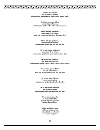 39
Yo tenía diez perritos,
uno se murió en la nieve,
mada más me quedan nueve, nueve, nueve, nueve, nueve.
De los nueve que quedaban,
uno se fue con Pinocho,
nada más me quedan ocho, ocho, ocho, ocho, ocho.
De los ocho que quedaban,
uno se subió en un cohete,
nada más me quedan siete, siete, siete, siete, siete.
De los siete que quedaban,
uno se comió un ciempiés,
nada más me quedan seis, seis, seis, seis, seis.
De los seis que me quedaban,
uno se mató de un brinco,
nada más me quedan cinco, cinco, cinco, cinco, cinco.
De lo cinco que quedaban,
uno se perdió en el teatro
nada más me quedan cuatro, cuatro, cuatro, cuatro, cuatro.
De los cuatro que quedaban,
uno se lo llevó Andrés,
nada más me quedan tres, tres, tres, tres, tres.
De los tres supervivientes,
uno se murió de tos,
nada más me quedan dos, dos, dos, dos, dos.
De los dos que me quedaban,
uno se lo llevó Bruno,
nada más me queda uno, uno, uno, uno, uno.
De ese uno que quedaba,
lo mató una bicicleta,
y quedó el pobre aplastado
debajo de la banqueta.
Aquí se acaba este cuento
de los perros que perdí
y si usted no lo ha entendido
se lo vuelvo a repetir.
 