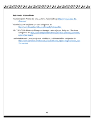 42
Referencias Bibliográficas:
Anónimo (2015) Poemas del alma. Autores. Recuperado de: https://www.poemas-del-
alma.com/
Anónimo (2018) Biografías y Vidas. Recuperado de:
https://www.biografiasyvidas.com/biografia/b/borges.htm
ARCBIO (2016) Rimas, retahílas y canciones para sortear juegos. Imágenes Educativas.
Recuperado de: https://www.imageneseducativas.com/rimas-retahilas-y-canciones-
para-sortear-juegos/
Instituto Cervantes (2018) Biografías. Bibliotecas y Documentación. Recuperado de:
https://www.cervantes.es/bibliotecas_documentacion_espanol/biografias/paris_octa
vio_paz.htm
 